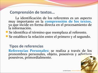 Comprensión de textos… 
La identificación de los referentes es un aspecto 
muy importante en la comprensión de los textos, 
ya que incide en forma directa en el procesamiento de 
la información. 
Se identifica el término que reemplaza al referente. 
Se establece la relación entre el primero y el segundo. 
Tipos de referencias 
Referencias Personales: se realiza a través de los 
pronombres personales, objeto, posesivos y adjetivos 
posesivos, primordialmente. 
Lic.Ruth Puente, ruthnoemi19@hotmail.com.twitter @ruthpuente19 
 