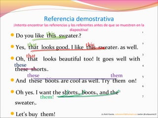 Referencia demostrativa 
¡Intenta encontrar las referencias y los referentes antes de que se muestren en la 
diapositiva! 
this 
Do you like this sweater1? 
Yes, that that looks good. I like this 
this sweater2 as well. 
Oh, that 
that looks beautiful too! It goes well with 
these 
these shorts1. 
these them 
And these boots1 are cool as well. Try them on! 
Oh yes. I want the shorts2, boots2, and the 
them! 
sweater3. 
Let's buy them! 
1 
2 
3 
4 
5 
6 
7 
Lic.Ruth Puente, ruthnoemi19@hotmail.com.twitter @ruthpuente19 
 