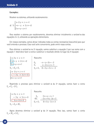 68
Unidade II
Exemplos:
Resolver os sistemas, utilizando escalonamento:
a x y
x y z
) S
x- 2 y z
2 z
+ = −
− − + = −
+ − =





1
2
2 1
Para resolver o sistema por escalonamento, devemos eliminar inicialmente a variável x das
equações 2 e 3, utilizando as operações elementares.
Em nossos exemplos, vamos deixar indicadas todas as contas necessárias (rascunho) para que
você entenda o processo. Caso você ache conveniente, pode omitir essas contas.
Para eliminar a variável x na 2ª equação, vamos substituir a equação 2 por sua soma com a
equação 1. Você deve fazer a conta e substituir o resultado obtido no lugar da 2ª equação:
x- 2 y z -1
2 z
+ =
− − + = −
− − =





x y
x y z
2
2 1
x- 2 y z -
3 3 z
+ =
− + = −
− − =





1
3
2 1
y
x y z
E2 = E2 + E1
Rascunho
E2 - x – y + 2z = - 2
E1 x – 2 y + z = -1
E2 + E1 0 – 3 y + 3 z = - 3
Repetindo o processo para eliminar a variável x da 3ª equação, vamos fazer a conta
E3
= E3
– 2 E1
:
x- 2 y z -
3 3 z
+ =
− + = −
− =





1
3
5 3 3
y
y z
E3 = E2 + 2E1
Rascunho
Ea 2 x + y - z = 1
-2E1 - 2 x + 4 y - 2z = 2
E2 + E1 0 + 5 y - 3 z = 3
Agora devemos eliminar a variável y da 3ª equação. Para isso, vamos fazer a conta
E3
= 3E3
+ 5 E2
:
 