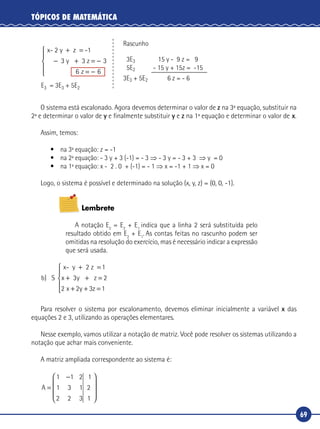 69
TÓPICOS DE MATEMÁTICA
x- 2 y z -
3 3 z
+ =
− + = −
= −
1
3
6
y
z 6





E3 = 3E3 + 5E2
Rascunho
3E3 15 y - 9 z = 9
5E2 - 15 y + 15z = -15
3E3 + 5E2 6 z = - 6
O sistema está escalonado. Agora devemos determinar o valor de z na 3ª equação, substituir na
2ª e determinar o valor de y e finalmente substituir y e z na 1ª equação e determinar o valor de x.
Assim, temos:
•	 na 3ª equação: z = -1
•	 na 2ª equação: - 3 y + 3 (-1) = - 3 ⇒ - 3 y = - 3 + 3 ⇒ y = 0
•	 na 1ª equação: x - 2 . 0 + (-1) = - 1 ⇒ x = -1 + 1 ⇒ x = 0
Logo, o sistema é possível e determinado na solução (x, y, z) = (0, 0, -1).
Lembrete
A notação E2
= E2
+ E1
indica que a linha 2 será substituída pelo
resultado obtido em E2
+ E1
. As contas feitas no rascunho podem ser
omitidas na resolução do exercício, mas é necessário indicar a expressão
que será usada.
b x y
x y z
) S
x- y 2 z 1
3 z
+ =
+ + =
+ + =





2
2 2 3 1
Para resolver o sistema por escalonamento, devemos eliminar inicialmente a variável x das
equações 2 e 3, utilizando as operações elementares.
Nesse exemplo, vamos utilizar a notação de matriz. Você pode resolver os sistemas utilizando a
notação que achar mais conveniente.
A matriz ampliada correspondente ao sistema é:
A =
−









1 1 2
1 3 1
2 2 3
1
2
1
 