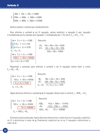 72
Unidade II
S
60x 70y 50z 13600
900 400z
00
+ + =
+ + =
+
700 15600
5
x y
x 8800 300 127000y z+ =





Vamos resolver o sistema por escalonamento.
Para eliminar a variável x na 2ª equação, vamos substituir a equação 2 por: equação
2 multiplicada por 6, somada com equação 1, multiplicada por (-7), isto é, E2
= 6 E2
- 7 E1
:
6x 7 y 5 z 1360
4 z
3
+ + =
+ + =
+ + =




7 9 156
5 4 1270
x y
x y z
+ + =
+ =
+ + =
6x 7 y 5 z
103 59 z
1360
10456
5 4 3 127
y
x y z 00





E2 = E2 + E1
Rascunho
-7E2 42x + 49y + 35z = 9520
6 E1 42x + 54y + 24z = 936
103y + 59z = 10456
Repetindo o processo para eliminar a variável x da 3ª equação vamos fazer a conta
E3
= 6E3
– 5E1
:
6x 7 y 5 z
59 z
+ + =
+ =
+ =
1360
103 10456
4 3 1
y
y z 4470





E3 = E3 - 2E1
Rascunho
6E3 30x + 24y + 18z = 7620
-5E1 -30x - 20y - 15z = -6150
E3 - 2E1 0 + 4 y + 3 z = 1470
Agora devemos eliminar a variável y da 3ª equação. Vamos fazer a conta E3
= 103E3
- 4 E2
:
6x 7 y 5z
3 59 z
+ + =
+ =
1360
10 10456y
37 109586z =





E3 = 100 E3 - 4E2
Rascunho
103E3 412y + 309z = 151410
-4E2 - 412y - 236z = - 41824
103E3 - 4E2 73 z = 109586
O sistema está escalonado. Agora devemos determinar o valor de z na 3ª equação, substituir
na 2ª e determinar o valor de y, finalmente, substituir y e z na 1ª equação e determinar o
valor de x.
 