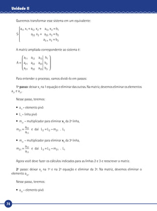 74
Unidade II
Queremos transformar esse sistema em um equivalente:
S
a a a b
a a b
11 12 13 1
22 23 2
x x x
x x
1 2 3
2 3
+ + =
+ =
x3a bn3 3=





A matriz ampliada correspondente ao sistema é:
A
a a a
a a a
a a a
=










11 12 13
21 22 23
31 32 33
b
b
b
1
2
3
Para entender o processo, vamos dividi-lo em passos:
1º passo: deixar x1
na 1 equação e eliminar das outras. Na matriz, devemos eliminar os elementos
a21
e a31
.
Nesse passo, teremos:
•	a11
– elemento pivô
•	L1
– linha pivô
•	m21
– multiplicador para eliminar x1
da 2ª linha,
m
a
a
L m21
21
11
2 21= = −e da L . L2 1daí
•	m31
– multiplicador para eliminar x1
da 3ª linha,
m
a
a
L m31
31
11
3 31= = −e da L . L3 1daí
Agora você deve fazer os cálculos indicados para as linhas 2 e 3 e reescrever a matriz.
2º passo: deixar x2
na 1ª e na 2ª equação e eliminar da 3ª. Na matriz, devemos eliminar o
elemento a32
.
Nesse passo, teremos:
•	a22
– elemento pivô
 
