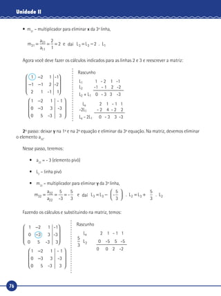 76
Unidade II
•	m31
– multiplicador para eliminar x da 3ª linha,
m
a
a
L31
31
11
3 2= = = = −
2
1
2 e da L . L3 1daí
Agora você deve fazer os cálculos indicados para as linhas 2 e 3 e reescrever a matriz:
Rascunho
L1 1 - 2 1 -1
L2 -1 - 1 2 -2
L2 + L1 0 - 3 3 -3
La 2 1 - 1 1
-2L1 - 2 4 - 2 2
La - 2L1 0 - 3 3 -3
1 -1
-1
-2
1
-
1 2 1
1 1 2
2
1 2 1
0 3 3
0 5 3
−
− −










−
−
�
�
- 1
-3
3










2º passo: deixar y na 1ª e na 2ª equação e eliminar da 3ª equação. Na matriz, devemos eliminar
o elemento a32
.
Nesse passo, teremos:
•	a22
= - 3 (elemento pivô)
•	L2
– linha pivô
•	m32
– multiplicador para eliminar y da 3ª linha,
m
a
a
L L32
32
22
3 3= = = = −



 = +
5
-3
-
5
3
e da L -
5
3
. L3 2
5
3
. L2daí
Fazendo os cálculos e substituindo na matriz, temos:
0 5 -3
-1
-3
3
1 2 1
0 3 3
1 2 1
0 3 3
0 5
−
−










−
−
�
�
--
- 1
-3
33










Rascunho
La 2 1 - 1 1
5
3
L 0 -5 5 -52
	 0 0 2 -2
 