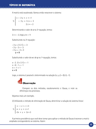 77
TÓPICOS DE MATEMÁTICA
A matriz está escalonada. Vamos então reescrever o sistema:
S
x 2 y z
3 z
− + = −
− + = −
1
3 3y
22 2z = −





Determinando o valor de z na 3ª equação, temos:
2 z = - 2, logo, z = - 1
Substituindo na 2ª equação:
- 3 y + 3 (-1) = - 3
- 3 y - 3 = - 3
- 3 y = - 3 + 3
y = 0
Substituindo o valor de x e de y na 1ª equação, temos:
x - 2 . 0 + (-1) = - 1
x - 0 - 1 = - 1
x = -1 + 1
x = 0
Logo, o sistema é possível e determinado na solução (x, y, z) = (0, 0, -1).
Observação
Compare os dois métodos, escalonamento e Gauss, e note as
diferenças nos processos.
Vejamos mais um exemplo.
2) Utilizando o método de eliminação de Gauss, determinar a solução do sistema linear:
S
x y z
z
− + =
− + + =
− + + =





3
1
2 3 3
x y
x y z
A primeira providência que você deve tomar para aplicar o método de Gauss é escrever a matriz
ampliada correspondente ao sistema. Assim:
 