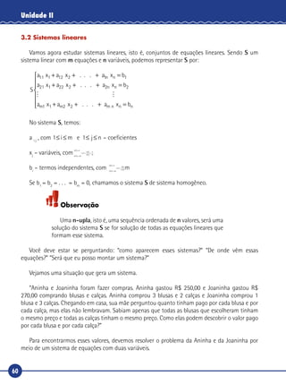60
Unidade II
3.2 Sistemas lineares
Vamos agora estudar sistemas lineares, isto é, conjuntos de equações lineares. Sendo S um
sistema linear com m equações e n variáveis, podemos representar S por:
S
a a a b
a a
n11 12 1 1
21 22
x x . . . x
x x . .
1 2 n
1 2
+ + + =
+ + . xn+ =a bn2 2

x x . . . x1 2 n

a a a bm m m n n1 2+ + + =







No sistema S, temos:
a i j
, com 1 1≤ ≤ ≤ ≤i m j ne – coeficientes
xj
– variáveis, com
n E
n A
P
n E
n A
( )=
( )=
⇒ =
( )
( )
=
6
36
6
16
bi
– termos independentes, com
n E
n A
P
n E
n A
( )=
( )=
⇒ =
( )
( )
=
6
36
6
16m
Se b1
= b2
= . . . = bm
= 0, chamamos o sistema S de sistema homogêneo.
Observação
Uma n-upla, isto é, uma sequência ordenada de n valores, será uma
solução do sistema S se for solução de todas as equações lineares que
formam esse sistema.
Você deve estar se perguntando: “como aparecem esses sistemas?” “De onde vêm essas
equações?” “Será que eu posso montar um sistema?”
Vejamos uma situação que gera um sistema.
“Aninha e Joaninha foram fazer compras. Aninha gastou R$ 250,00 e Joaninha gastou R$
270,00 comprando blusas e calças. Aninha comprou 3 blusas e 2 calças e Joaninha comprou 1
blusa e 3 calças. Chegando em casa, sua mãe perguntou quanto tinham pago por cada blusa e por
cada calça, mas elas não lembravam. Sabiam apenas que todas as blusas que escolheram tinham
o mesmo preço e todas as calças tinham o mesmo preço. Como elas podem descobrir o valor pago
por cada blusa e por cada calça?”
Para encontrarmos esses valores, devemos resolver o problema da Aninha e da Joaninha por
meio de um sistema de equações com duas variáveis.
 