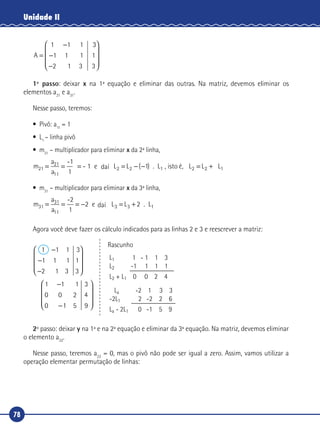 78
Unidade II
A =
−
−
−










1 1 1
1 1 1
2 1 3
3
1
3
1º passo: deixar x na 1ª equação e eliminar das outras. Na matriz, devemos eliminar os
elementos a21
e a31
.
Nesse passo, teremos:
•	 Pivô: a11
= 1
•	L1
– linha pivô
•	m21
– multiplicador para eliminar x da 2ª linha,
m
a
a
L21
21
11
2 1= = = = − −
-1
1
- 1 e da L . L , isto Ø,2 1( ) L L2 1= +L2daí é,
•	m31
– multiplicador para eliminar x da 3ª linha,
m
a
a
L31
31
11
3 2= = = − = +
-2
1
2 e da L . L3 1daí
Agora você deve fazer os cálculo indicados para as linhas 2 e 3 e reescrever a matriz:
1 3
3
1
3
1
3
4
9
1 1 1
1 1 1
2
1 1 1
0 0 2
0 5
−
−
−










−
−
�
�










Rascunho
L1 1 - 1 1 3
L2 -1 1 1 1
L2 + L1 0 0 2 4
La -2 1 3 3
-2L1 2 -2 2 6
La - 2L1 0 -1 5 9
2º passo: deixar y na 1ª e na 2ª equação e eliminar da 3ª equação. Na matriz, devemos eliminar
o elemento a32
.
Nesse passo, teremos a22
= 0, mas o pivô não pode ser igual a zero. Assim, vamos utilizar a
operação elementar permutação de linhas:
 