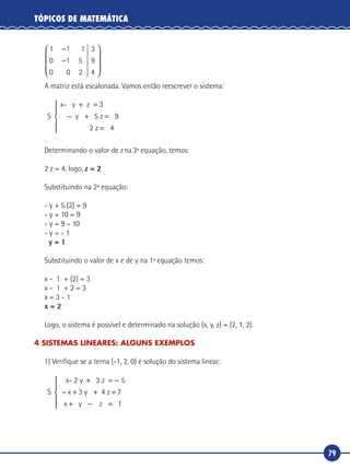 79
TÓPICOS DE MATEMÁTICA
1 1 1
0 1 5
0 0 2
−
−










3
9
4
A matriz está escalonada. Vamos então reescrever o sistema:
S
x- y z
5 z
+ =
− + =
=
3
9
2
y
z 4





Determinando o valor de zna3ª equação, temos:
2 z = 4, logo, z = 2
Substituindo na 2ª equação:
- y + 5 (2) = 9
- y + 10 = 9
- y = 9 – 10
- y = - 1
y = 1
Substituindo o valor de x e de y na 1ª equação temos:
x - 1 + (2) = 3
x - 1 + 2 = 3
x = 3 - 1
x = 2
Logo, o sistema é possível e determinado na solução (x, y, z) = (2, 1, 2).
4 SISTEMAS LINEARES: ALGUNS EXEMPLOS
1) Verifique se a terna (-1, 2, 0) é solução do sistema linear:
S
x- 2 y 3 z
4 z
+ = −
− + + =
+ −
5
3 7x y
x y z ==




 1
 