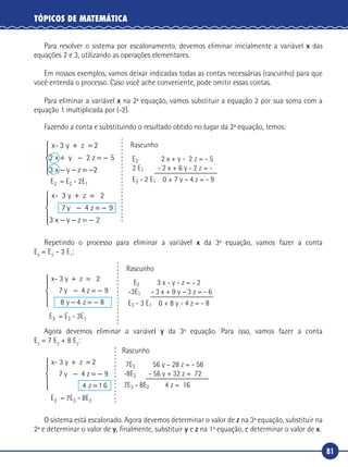 81
TÓPICOS DE MATEMÁTICA
Para resolver o sistema por escalonamento, devemos eliminar inicialmente a variável x das
equações 2 e 3, utilizando as operações elementares.
Em nossos exemplos, vamos deixar indicadas todas as contas necessárias (rascunho) para que
você entenda o processo. Caso você ache conveniente, pode omitir essas contas.
Para eliminar a variável x na 2ª equação, vamos substituir a equação 2 por sua soma com a
equação 1 multiplicada por (-2).
Fazendo a conta e substituindo o resultado obtido no lugar da 2ª equação, temos:
x- 3 y z 2
2 z
x- 3 y
+ =
+ − = −
− − = −





+
2 5
3 2
x y
x y z
z 2
7 4 z
=
− = −
− − = −





y
x y z
9
3 2
Rascunho
E2 2 x + y - 2 z = - 5
2 E1 - 2 x + 6 y - 2 z = -
E2 - 2 E1 0 + 7 y – 4 z = - 9E2 = E2 - 2E1
Repetindo o processo para eliminar a variável x da 3ª equação, vamos fazer a conta
E3
= E3
– 3 E1
:
x- 3 y z
7 4 z
8
+ =
− = −
− = −





2
9
8 4
y
y z
Rascunho
E2 3 x - y - z = - 2
-3E1 - 3 x + 9 y – 3 z = - 6
E3 - 3 E1 0 + 8 y - 4 z = - 8
E3 = E3 - 3E1
Agora devemos eliminar a variável y da 3ª equação. Para isso, vamos fazer a conta
E3
= 7 E3
+ 8 E2
:
x- 3 y z
7 4 z
+ =
− = −
=
2
9
4 1 6
y
z





Rascunho
7E3 56 y – 28 z = - 56
-8E2 - 56 y + 32 z = 72
7E3 - 8E2 4 z = 16
E3 = 7E3 - 8E2
O sistema está escalonado. Agora devemos determinar o valor de z na 3ª equação, substituir na
2ª e determinar o valor de y, finalmente, substituir y e z na 1ª equação, e determinar o valor de x.
 