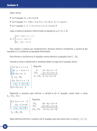 82
Unidade II
Assim, temos:
•	 na 3ª equação: 4 z = 16 ⇒ z = 4
•	 na 2ª equação: 7 y - 4 (4) = - 9 ⇒ 7 y = - 9 + 16 ⇒ 7 y = 7 ⇒ y = 1
•	 na 1ª equação: x - 3 . 1 + 4 = 2 ⇒ x = 2 + 3 – 4 ⇒ x = 1
Logo, o sistema é possível e determinado na solução (x, y, z) = (1, 1, 4).
b x y
x y z
) S
2 x 3 y z 2
2 z
− + = −
+ − = −
− − =
1
3 2 2





Para resolver o sistema por escalonamento, devemos eliminar inicialmente a variável x das
equações 2 e 3, utilizando as operações elementares.
Para eliminar a variável x na 2ª equação, vamos substituir a equação 2 por E1
- 2E2
:
Fazendo a conta e substituindo o resultado obtido no lugar da 2ª equação, temos:
2 x- 3 y z 2
2 z
2 x
+ = −
+ − = −
− − =





x y
x y z
1
3 2 2
-- 3 y z - 2
- 5 5 z
+ =
+ =
− − =





y
x y z
0
3 2 2
Rascunho
E1 2 x - 3 y + z = - 2
-2 E2 - 2 x - 2 y + 4 z = 2
E1 - 2 E2 0 - 5 y + 5 z = 0E2 = E1 - 2E2
Repetindo o processo para eliminar a variável x da 3ª equação, vamos fazer a conta
E3
= 2 E3
– 3 E1
:
Rascunho
2 E3 6 x – 4 y – 2 z = 4
-3 E1 - 6 x + 9 y – 3 z = 6
2 E3 - 3 E1 0 + 5 y - 5 z = 10
E3 = 2E3 - 3E1
2 x- 3 y z -
- 5 5 z
+ =
+ =
− =



2
0
5 5 10
y
y z

Agora devemos eliminar a variável y da 3ª equação, para isso vamos fazer a conta E3
= E3
+ E2
:
 