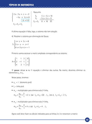 83
TÓPICOS DE MATEMÁTICA
2 x- 3 y z
- 5 5 z
+ = −
+ =
2
0y
0 1 0=





Rascunho
E2 5 y – 5 z = 10
E2 - 5 y + 5 z = 0
E3 + E2 0 = 10 (F)
E3 = E3 + E2
A última equação é falsa, logo, o sistema não tem solução.
4) Resolver o sistema por eliminação de Gauss:
S
x y 3 z
z
+ + =
− + =
+ + = −





8
2 1
4 3 1
x y
x y z
Primeiro vamos escrever a matriz ampliada correspondente ao sistema:
A = −
−










1 1 3
2 1 1
4 3 1
8
1
1
1º passo: deixar x na 1ª equação e eliminar das outras. Na matriz, devemos eliminar os
elementos a21
e a31
.
Nesse passo, teremos:
•	a11
= 1 (elemento pivô)
•	L1
– linha pivô
•	m21
– multiplicador para eliminar x da 2ª linha,
m
a
a
L21
21
11
2 2= = = = −
2
1
2 e da L . L , isto Ø, L2 1 2( ) == −L2 2 L1daí é,
•	m31
– multiplicador para eliminar x da 3ª linha,
m
a
a
L31
31
11
3 4= = = = −
4
1
4 e da L . L3 1daí
Agora você deve fazer os cálculo indicados para as linhas 2 e 3 e reescrever a matriz:
 