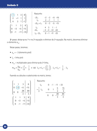 84
Unidade II
3 1
8
1
-1
3
5
-1
1 1 3
2 1 1
4
1 1
0 3
0
−










− −
�
-- 1
8
-15
- 331










Rascunho
-2L1 -2 - 2 - 6 -16
L2 2 - 1 1 1
-2L2 + L1 0 - 3 -5 -15
L3 4 3 1 - 1
-4L1 - 4 - 4 -12 -32
L3 - 2L1 0 - 1 -11 -33
2º passo: deixar y na 1ª e na 2ª equação e eliminar da 3ª equação. Na matriz, devemos eliminar
o elemento a32
.
Nesse passo, teremos:
•	a22
= - 3 (elemento pivô)
•	L2
– linha pivô
•	m32
– multiplicador para eliminar y da 3ª linha,
m
a
a
L L32
32
22
3 3= = = = −



 =
-1
-3
1
3
e da L
1
3
. L3 2 −−
1
3
. L2daí
Fazendo os cálculos e substituindo na matriz, temos:
−
1
3
L 0 1
5
3
15
3
2
0 0 -
28
3
-
84
3
1 1 3
0 3 5
0 0
28
3
1 3
-
8
-15
-
84
3
1
− −














�
� 00 3 5− −









0 -1 -11
8
-15
-33
Rascunho
L3 0 -1 - 11 - 33
 