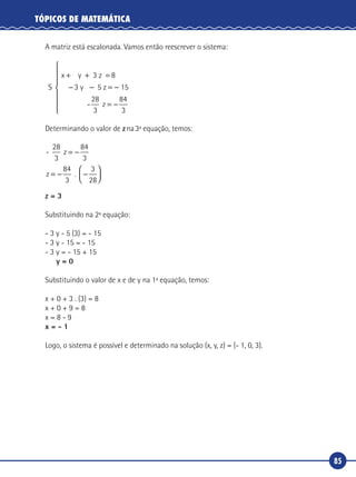85
TÓPICOS DE MATEMÁTICA
A matriz está escalonada. Vamos então reescrever o sistema:
S
x y 3 z
5 z 5
-
+ + =
− − = −
8
3 1
28
3
y
z = −







84
3
Determinando o valor de zna3ª equação, temos:
-
.
28
3
84
3
84
3
3
28
z
z
= −
= − −




z = 3
Substituindo na 2ª equação:
- 3 y - 5 (3) = - 15
- 3 y - 15 = - 15
- 3 y = - 15 + 15
y = 0
Substituindo o valor de x e de y na 1ª equação, temos:
x + 0 + 3 . (3) = 8
x + 0 + 9 = 8
x = 8 - 9
x = - 1
Logo, o sistema é possível e determinado na solução (x, y, z) = (- 1, 0, 3).
 