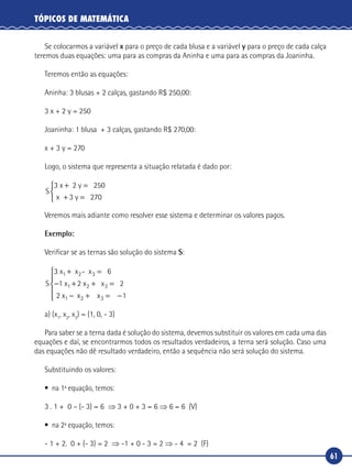 61
TÓPICOS DE MATEMÁTICA
Se colocarmos a variável x para o preço de cada blusa e a variável y para o preço de cada calça
teremos duas equações: uma para as compras da Aninha e uma para as compras da Joaninha.
Teremos então as equações:
Aninha: 3 blusas + 2 calças, gastando R$ 250,00:
3 x + 2 y = 250
Joaninha: 1 blusa + 3 calças, gastando R$ 270,00:
x + 3 y = 270
Logo, o sistema que representa a situação relatada é dado por:
S
x
3 2
2
x 2 y 50
3 y 70
+ =
+ =



Veremos mais adiante como resolver esse sistema e determinar os valores pagos.
Exemplo:
Verificar se as ternas são solução do sistema S:
S
3 6
2 2
1
x x - x
1 x x x
2 x x x
1 2 3
1 2 3
1 2 3
+ =
− + + =
− + = −





a) (x1
, x2
, x3
) = (1, 0, - 3)
Para saber se a terna dada é solução do sistema, devemos substituir os valores em cada uma das
equações e daí, se encontrarmos todos os resultados verdadeiros, a terna será solução. Caso uma
das equações não dê resultado verdadeiro, então a sequência não será solução do sistema.
Substituindo os valores:
•	 na 1ª equação, temos:
3 . 1 + 0 – (- 3) = 6 ⇒ 3 + 0 + 3 = 6 ⇒ 6 = 6 (V)
•	 na 2ª equação, temos:
- 1 + 2. 0 + (- 3) = 2 ⇒ -1 + 0 - 3 = 2 ⇒ - 4 = 2 (F)
 
