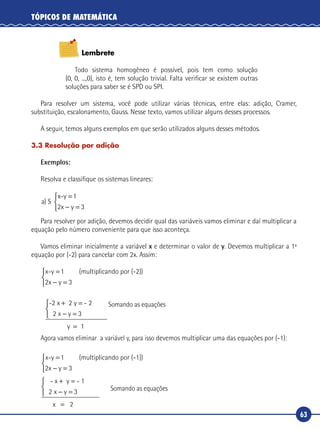63
TÓPICOS DE MATEMÁTICA
Lembrete
Todo sistema homogêneo é possível, pois tem como solução
(0, 0, ...,0), isto é, tem solução trivial. Falta verificar se existem outras
soluções para saber se é SPD ou SPI.
Para resolver um sistema, você pode utilizar várias técnicas, entre elas: adição, Cramer,
substituição, escalonamento, Gauss. Nesse texto, vamos utilizar alguns desses processos.
A seguir, temos alguns exemplos em que serão utilizados alguns desses métodos.
3.3 Resolução por adição
Exemplos:
Resolva e classifique os sistemas lineares:
a
x y
) S
x-y 1=
− =


2 3
Para resolver por adição, devemos decidir qual das variáveis vamos eliminar e daí multiplicar a
equação pelo número conveniente para que isso aconteça.
Vamos eliminar inicialmente a variável x e determinar o valor de y. Devemos multiplicar a 1ª
equação por (-2) para cancelar com 2x. Assim:
x-y 1 (multiplicando por (-2))=
− =


2 3x y
-2 x 2 y -
y 1
+ =
− =



=
2
2 3x y
Somando as equações
Agora vamos eliminar a variável y, para isso devemos multiplicar uma das equações por (-1):	
x-y 1 (multiplicando por (-1))=
− =


2 3x y
- x y - 1
x 2
+ =
− =



=
2 3x y 	 Somando as equações
 