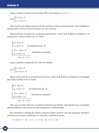 64
Unidade II
Logo, o sistema é possível determinado, SPD e tem solução x = 2 e y = 1.
b
x y
) S
3 x- 6 y 2=
− − =


 2 1
Para resolver por adição, devemos decidir qual das variáveis vamos eliminar e daí multiplicar a
equação pelo número conveniente para que isso aconteça.
Vamos eliminar inicialmente a variável x e determinar o valor de y. Podemos multiplicar a 2ª
equação por 3 para cancelar com 3x. Assim:
3 x- 6 y 2
(multiplicando por
=
− − =x y2 1 33)



3 x 6 y
3
0
− =
− − =



=
2
6 3x y
55 ( F )
Somando as equações
Logo, o sistema é impossível, SI e não tem solução.
c
x y
) S
3 x- 6 y 3=
− − = −


 2 1
Agora vamos eliminar a variável x e determinar o valor de y. Podemos multiplicar a 2ª equação
por 3 para cancelar com 3x. Assim:
3 x- 6 y 3
(multiplicando por
=
− − = −x y2 1 3)



3 x 6 y
3
0
− =
− − = −



=
3
6 3x y
0 ( V )
Somando as equações
Note que ao tentar eliminar a variável x, eliminamos y também. Isso significa que as equações
são equivalentes e que temos um sistema possível e indeterminado.
Para encontrar a solução do sistema, devemos utilizar somente uma das equações, isolando a
variável x ou y. Assim, escolhendo a 2ª equação e isolando x, temos:
- x - 1 2 y x 1 - 2 y− − = − ⇒ = + ⇒ =x y2 1
 