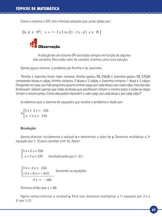 65
TÓPICOS DE MATEMÁTICA
Como o sistema é SPI, tem infinitas soluções que serão dadas por:
{(x, y) IR x 1 - 2 y } ou {(1 - 2 y , y) | y2
∈ = ∈ IIR }
Observação
A solução de um sistema SPI será dada sempre em função de alguma
das variáveis. Para cada valor da variável, teremos uma nova solução.
Vamos agora retomar o problema da Aninha e da Joaninha.
“Aninha e Joaninha foram fazer compras. Aninha gastou R$ 250,00 e Joaninha gastou R$ 270,00
comprando blusas e calças. Aninha comprou 3 blusas e 2 calças, e Joaninha comprou 1 blusa e 3 calças.
Chegando em casa, sua mãe perguntou quanto tinham pago por cada blusa e por cada calça, mas elas não
lembravam. Sabiam apenas que todas as blusas que escolheram tinham o mesmo preço e todas as calças
tinham o mesmo preço. Como elas podem descobrir o valor pago por cada blusa e por cada calça?”
Já sabemos que o sistema de equações que resolve o problema é dado por:
S
x
3 2
2
x 2 y 50
3 y 70
+ =
+ =



Resolução:
Vamos eliminar inicialmente a variável x e determinar o valor de y. Devemos multiplicar a 2ª
equação por (- 3) para cancelar com 3x. Assim:
3 x 2 y 2
(multiplicando por (
+ =
+ =
50
3 270x y -- 3) )



3 x 2 y
3 810
-
+ =
− − = −



250
9x y
77 y - 560=
Somando as equações
Teremos então que y = 80.
Agora vamos eliminar a variável y. Para isso, devemos multiplicar a 1ª equação por 3 e a
2ª por (-2):
 