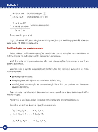 66
Unidade II
3 x 2 y 2 (multiplicando por (3) )+ =
+ =
50
3 270x y (multiplicando por (- 2) )



9 x 6 y
2
7x 21
+ =
− − = −



=
750
6 540x y
00
Somando as equações
Teremos então que x = 30.
Logo, o sistema é SPD, e sua solução é x = 30 e y = 80, isto é, as meninas pagaram R$ 30,00 em
cada blusa e R$ 80,00 em cada calça.
3.4 Resolução por escalonamento
Nesse processo, utilizaremos operações elementares com as equações para transformar o
sistema original em outro equivalente, mais simples, escalonado.
Você deve estar se perguntando o que são essas tais operações elementares e o que é um
sistema escalonado.
Vejamos então o que são as operações elementares. São três operações que podem ser feitas
com as equações:
•	 permutação de equações;
•	 multiplicação de uma equação por um número real não nulo;
•	substituição de uma equação por uma combinação linear dela com qualquer uma das outras
equações do sistema.
Essas operações transformam o sistema em um outro equivalente, e sistemas equivalentes têm
mesma solução.
Agora você já sabe quais são as operações elementares, falta o sistema escalonado.
Considere um sistema S com m equações e n variáveis:
S
a a a b
a a
n11 12 1 1
21 22
x x . . . x
x x . .
1 2 n
1 2
+ + + =
+ + . xn+ =a bn2 2

x x . . . x1 2 n

a a a bm m m n n1 2+ + + =







 