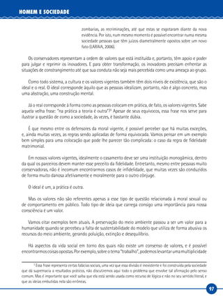 97
HOMEM E SOCIEDADE
zombarias, as recriminações, até que estas se esgotaram diante da nova
evidência. Por isto, num mesmo momento é possível encontrar numa mesma
sociedade pessoas que têm juízos diametralmente opostos sobre um novo
fato (LARAIA, 2006).
Os conservadores representam a ordem de valores que está instituída e, portanto, têm apoio e poder
para julgar e reprimir os inovadores. E para obter transformação, os inovadores precisam enfrentar as
situações de constrangimento até que sua conduta não seja mais percebida como uma ameaça ao grupo.
Como todo sistema, a cultura e os valores vigentes também têm dois níveis de existência, que são o
ideal e o real. O ideal corresponde àquilo que as pessoas idealizam, portanto, não é algo concreto, mas
uma abstração, uma construção mental.
Já o real corresponde à forma como as pessoas colocam em prática, de fato, os valores vigentes. Sabe
aquela velha frase: “na prática a teoria é outra”?3
Apesar de seus equívocos, essa frase nos serve para
ilustrar a questão de como a sociedade, às vezes, é bastante dúbia.
É que mesmo entre os defensores da moral vigente, é possível perceber que há muitas exceções,
e, ainda muitas vezes, as regras sendo aplicadas de forma equivocada. Vamos pensar em um exemplo
bem simples para uma colocação que pode lhe parecer tão complicada: o caso da regra de fidelidade
matrimonial.
Em nossos valores vigentes, idealmente o casamento deve ser uma instituição monogâmica, dentro
da qual os parceiros devem manter esse preceito da fidelidade. Entretanto, mesmo entre pessoas muito
conservadoras, não é incomum encontrarmos casos de infidelidade, que muitas vezes são conduzidos
de forma muito danosa afetivamente e moralmente para o outro cônjuge.
O ideal é um, a prática é outra.
Mas os valores não são referentes apenas a esse tipo de questão relacionada à moral sexual ou
de comportamento em público. Todo tipo de ideia que carrega consigo uma importância para nossa
consciência é um valor.
Vamos citar exemplos bem atuais. A preservação do meio ambiente passou a ser um valor para a
humanidade quando se percebeu a falta de sustentabilidade do modelo que utiliza de forma abusiva os
recursos do meio ambiente, gerando poluição, extinção e desequilíbrio.
Há aspectos da vida social em torno dos quais não existe um consenso de valores, e é possível
encontrarmoscoisasopostas.Porexemplo,sobreotema“trabalho”,podemoslevantarumamultiplicidade
3
Essa frase representa certas falácias sociais, uma vez que essa divisão é inexistente e foi construída pela sociedade
que dá supremacia a resultados práticos, não discutiremos aqui todo o problema que envolve tal afirmação pelo senso
comum. Mas é importante que você saiba que ela está sendo usada como recurso de lógica e não no seu sentido literal, e
que as ideias embutidas nela são errôneas.
 