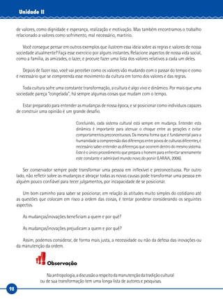 98
Unidade II
de valores, como dignidade e esperança, realização e motivação. Mas também encontramos o trabalho
relacionado a valores como sofrimento, mal necessário, martírio.
Você consegue pensar em outros exemplos que ilustrem essa ideia sobre as regras e valores de nossa
sociedade atualmente? Faça esse exercício por alguns instantes. Relacione aspectos de nossa vida social,
como a família, as amizades, o lazer, e procure fazer uma lista dos valores relativos a cada um deles.
Depois de fazer isso, você vai perceber como os valores vão mudando com o passar do tempo e como
é necessário que se compreenda esse movimento da cultura em torno dos valores e das regras.
Toda cultura sofre uma constante transformação, a cultura é algo vivo e dinâmico. Por mais que uma
sociedade pareça “congelada”, há sempre algumas coisas que mudam com o tempo.
Estar preparado para entender as mudanças de nossa época, e se posicionar como indivíduos capazes
de construir uma opinião é um grande desafio.
Concluindo, cada sistema cultural está sempre em mudança. Entender esta
dinâmica é importante para atenuar o choque entre as gerações e evitar
comportamentos preconceituosos. Da mesma forma que é fundamental para a
humanidadeacompreensãodasdiferençasentrepovosdeculturasdiferentes,é
necessáriosaberentenderasdiferençasqueocorremdentrodomesmosistema.
Esteéoúnicoprocedimentoquepreparaohomemparaenfrentarserenamente
este constante e admirável mundo novo do porvir (LARAIA, 2006).
Ser conservador sempre pode transformar uma pessoa em inflexível e preconceituosa. Por outro
lado, não refletir sobre as mudanças e abraçar todas as novas causas pode transformar uma pessoa em
alguém pouco confiável para tecer julgamentos, por incapacidade de se posicionar.
Um bom caminho para saber se posicionar, em relação às atitudes muito simples do cotidiano até
as questões que colocam em risco a ordem das coisas, é tentar ponderar considerando os seguintes
aspectos.
As mudanças/inovações beneficiam a quem e por quê?
As mudanças/inovações prejudicam a quem e por quê?
Assim, podemos considerar, de forma mais justa, a necessidade ou não da defesa das inovações ou
da manutenção da ordem.
Observação
Naantropologia,adiscussãoarespeitodamanutençãodatradiçãocultural
ou de sua transformação tem uma longa lista de autores e pesquisas.
 