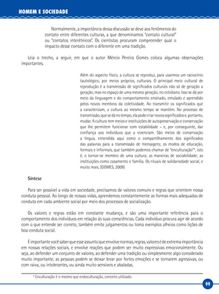 99
HOMEM E SOCIEDADE
Normalmente, a importância dessa discussão se deve aos fenômenos do
contato entre diferentes culturas, a que denominamos “contato cultural”
ou “contatos interétnicos”. Os cientistas procuram compreender qual o
impacto desse contato com o diferente em uma tradição.
Leia o trecho, a seguir, em que o autor Mércio Pereira Gomes coloca algumas observações
importantes.
Além do aspecto físico, a cultura se reproduz, para usarmos um raciocínio
tautológico, por meios próprios, culturais. O principal meio cultural de
reprodução é a transmissão de significados culturais não só de geração a
geração, mas no espaço de uma mesma geração, no cotidiano. Isso se dá por
meio da linguagem e do comportamento ensinado, emulado e aprendido
pelos novos membros da coletividade. Ao transmitir os significados que
a caracterizam, a cultura ao mesmo tempo se mantém. No processo de
transmissão,quesedánotempo,elapodecriarnovossignificadose,portanto,
mudar. A cultura tem meios e instituições de autopreservação e conservação
que lhe permitem funcionar com estabilidade – e, por conseguinte, dar
confiança aos indivíduos que a vivenciam. São meios de conservação
a língua, entendida aqui como o compartilhamento dos significados
das palavras para a transmissão de mensagens; os modos de educação,
formais e informais, que também podemos chamar de “enculturação”4
, isto
é, o tornar‑se membro de uma cultura; as maneiras de sociabilidade; as
instituições como casamento e família. Os rituais de solidariedade social, e
muito mais. (GOMES, 2009)
Síntese
Para ser possível a vida em sociedade, precisamos de valores comuns e regras que orientem nossa
conduta pessoal. Ao longo de nossas vidas, aprendemos constantemente as formas mais adequadas de
conduta em cada ambiente social por meio dos processos de socialização.
Os valores e regras estão em constante mudança, e são uma importante referência para o
comportamento dos indivíduos em relação às suas consciências. Cada indivíduo procura agir de acordo
com o que entende ser correto, também emite julgamentos ou toma exemplos alheios como lições de
boa conduta social.
Éimportantevocêsaberqueesseassuntoqueenvolvenormas,regras,valoresédeextremaimportância
em nossas relações sociais, e envolve reações que podem ser muito expressivas emocionalmente. Ou
seja, ao defender um conjunto de valores, ao defender uma tradição ou simplesmente algo considerado
muito importante, as pessoas podem se deixar levar por fortes emoções e se tornarem agressivas, ou
com raiva, ou intolerantes, ou ainda muito sensíveis e abaladas.
4
Enculturação é o mesmo que endoculturação, conceito utilizado.
 