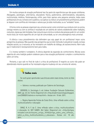 100
Unidade II
Em muitos campos de atuação profissional isso faz parte de experiências que são quase cotidianas.
Advogados, psicólogos, veterinários, educadores físicos, publicitários, administradores, educadores,
nutricionistas, médicos, fisioterapeutas, enfim, para listar apenas uma pequena amostra, todos esses
profissionais em seu contato com o público, e ao aplicar ou indicar um procedimento profissional, podem
se deparar com conflitos de interesses e valores que já estão instituídos, ou as “verdades” locais.
A forma como as pessoas organizam seu universo social, como orientam sua conduta com os outros,
consigo mesmo ou com os animais é resultado de um sistema de valores estabelecido sobre tradições,
costumes, regras que são herdadas. Esse conjunto que orienta a conduta das pessoas pode ter um caráter
muito local, ser muito específico de um tipo de comunidade, ou ter uma abrangência mais universal.
A ciência e seus procedimentos não defendem que seja papel de um profissional impor outra
perspectiva às pessoas. Mas quando essa perspectiva que já está instituída é prejudicial à saúde, às boas
relações sociais, ou à natureza, se faz necessário um trabalho de diálogo, de esclarecimento. Nem tudo
que é tradicional é necessariamente bom para todos.
E o inverso também é verdadeiro. A ciência depende da expansão do conhecimento. Muitas vezes
aspectos de uma tradição podem colaborar para a boa atuação profissional e ampliar o conhecimento
sobre um tema.
Portanto, o que vale no final de tudo é a ética do profissional. O respeito ao outro não pode ser
abandonado mesmo quando se faz necessária alguma mudança em seu universo de valores.
Saiba mais
Se você quiser aprofundar suas leituras sobre esses temas, tente os links
abaixo:
—	 Valores e normas, publicado por Caderno de Sociologia.
GIDDENS, A. Sociologia. 5. ed. Lisboa: Fundação Calouste Gulbenkian,
2007, pp. 22‑23. Trecho Disponível em:<http://cadernosociologia.blogspot.
com/2009/01/valores‑e‑normas.html>. Acesso em: 19 abr. 2011.
—	Regina Aparecida Freitas da Costa Diniz. Uma reflexão sobre a ética,
multiculturalismo e educação:
DINIZ, R. A. F. da C. Uma reflexão sobre a ética, multiculturalismo
e educação. In: NET SABER. Net Saber. Disponível em: <http://artigos.
netsaber.com.br/resumo_artigo_10165/artigo_sobre_uma_reflexao_
sobre_a_etica,_multiculturalismo_e_educacao>. Acesso em: 19 abr.
2011.
 