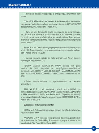 101
HOMEM E SOCIEDADE
—	 Conceitos básicos de sociologia e antropologia, ferramentas para
pensar.
CONCEITOS BÁSICOS DE SOCIOLOGIA E ANTROPOLOGIA, ferramentas
para pensar. Texto disponível em: <mit.universia.com.br/21/21A218J/PDF/
basicconcepts.pdf>. Acesso em: 19 abr. 2011.
—	Para ler um documento muito interessante de uma comissão
da UNESCO, que discute a prática científica e as tradições culturais,
no contexto de uma profissionalização transdisciplinar (que abrange
diferentes ciências), leia: Ciência e tradição perspectivas transdisciplinares
para o século XXI.
Berger, R. et alii. Ciência e tradição perspectivas transdisciplinares para o
século XXI. Texto disponível em: <www.manamani.org.br/cienciaetradicao.
pdf>. Acesso em: 19 abr. 2011.
—	 Turquia mantém tradição de tratar psoríase com “peixe médico”,
reportagem disponível no G1:
TURQUIA MANTÉM TRADIÇÃO DE TRATAR psoríase com “peixe
médico”. G1. 2009. Disponível em: <http://g1.globo.com/Noticias/
Ciencia/0,,MUL1261527‑5603,00‑TURQUIA+MANTEM+TRADICAO
+DE+TRATAR+PSORIASE+COM+PEIXE+MEDICO.html>. Acesso em: 19 abr.
2011.
—	
Sobre sustentabilidade e aproveitamento de recursos
ambientais:
SILVA, W. C. C. et alii. Identidade cultural: sustentabilidade em
comunidadestradiconais.In:XJORNADADEENSINO,PESQUISAEEXTENSÃO
– JEPEX 2010 – UFRPE: Recife, 2010. Recife. Anais... Disponível em: <http://
www.sigeventos.com.br/jepex/inscricao/resumos/0001/R0601‑2.PDF>.
Acesso em: 19 abr. 2011.
Sugestão de leitura complementar
GOMES, M. P. Antropologia: ciência do homem, filosofia da cultura. São
Paulo: Contexto, 2009.
PASSADOR, L. H. A noção de regra: princípio da cultura, possibilidade
de humanidade. in GUERRIERO, S. Antropos e psique: o outro e sua
subjetividade. São Paulo: Olho d´Água, 2005.
 