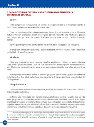 102
Unidade II
6 CADA POVO UMA CULTURA, CADA CULTURA UMA SENTENÇA: A
DIVERSIDADE CULTURAL
Objetivo
Tentar compreender outra cultura é um exercício muito parecido com o de tentar compreender o
outro, ou seja, alguém que pensa bem diferente de você.
Entrar em contato com diferentes perspectivas ou formas de reagir ao contato com as diferenças
culturais traz um aprendizado maior do que pode parecer. Possibilita uma flexibilidade pessoal
para compreender que, ao aceitar o ponto de vista do outro, pode‑se enriquecer a visão de mundo
pessoal.
Assim é quando aprendemos a compreender o diferente, desde outra pessoa até outro povo.
Aprender com o relativismo cultural essa possibilidade de se colocar no lugar do outro, é ampliar as
possibilidades de soluções criativas.
Introdução
Existe uma tendência no senso comum a classificar as diferentes culturas em graus evolutivos.
Frases como: “que povo atrasado!”, “isso sim é um povo evoluído!” são corriqueiras em nosso cotidiano.
Mas dificilmente nos questionamos sobre o que estamos considerando para julgar alguém dessa
forma.
A antropologia entrou nesse debate na segunda geração de pesquisadores5
, que ao conhecer mais
profundamente a diversidade cultural por meio da pesquisa de campo, apontou a impossibilidade de
tais julgamentos.
Principais conceitos
Etnocentrismo, relativismo, diversidade cultural, alteridade, cultura evoluída versus cultura primitiva,
endoculturação, aculturação.
Ao formar uma coletividade, o ser humano desenvolve hábitos de convívio e soluções para sua vida
social que podem ser extremamente variados. A isso denominamos diversidade cultural. Nossa reação
perante as diferenças de comportamento de um lugar para outro podem ser orientadas de duas formas:
ou pelo etnocentrismo ou pelo relativismo cultural. Neste item serão abordadas a rejeição do diferente
(representada pelo etnocentrismo) e a aceitação do diferente (representada pelo relativismo).
5
A chamada primeira geração de antropólogos inclui os primeiros pesquisadores do século XIX, que jamais saíram
da Europa para conhecer os povos sobre os quais teorizavam. Já a chamada “segunda geração” chegou logo depois, a partir
dos primeiros anos do século XX, e praticavam a “pesquisa de campo”, que supõe a permanência entre os membros da
cultura observada.
 