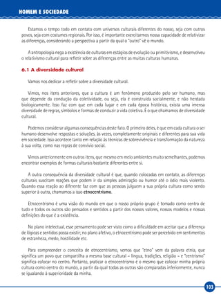 103
HOMEM E SOCIEDADE
Estamos o tempo todo em contato com universos culturais diferentes do nosso, seja com outros
povos, seja com costumes regionais. Por isso, é importante exercitarmos nossa capacidade de relativizar
as diferenças, considerando a perspectiva a partir da qual o “outro” vê o mundo.
A antropologia nega a existência de culturas em estágios de evolução ou primitivismo, e desenvolveu
o relativismo cultural para refletir sobre as diferenças entre as muitas culturas humanas.
6.1 A diversidade cultural
Vamos nos dedicar a refletir sobre a diversidade cultural.
Vimos, nos itens anteriores, que a cultura é um fenômeno produzido pelo ser humano, mas
que depende da condução da coletividade, ou seja, ela é construída socialmente, e não herdada
biologicamente. Isso faz com que em cada lugar e em cada época histórica, exista uma imensa
diversidade de regras, símbolos e formas de conduzir a vida coletiva. É o que chamamos de diversidade
cultural.
Podemos considerar algumas consequências deste fato. O primeiro deles, é que em cada cultura o ser
humano desenvolve respostas e soluções, às vezes, completamente originais e diferentes para sua vida
em sociedade. Isso acontece tanto em relação às técnicas de sobrevivência e transformação da natureza
à sua volta, como nas regras de convívio social.
Vimos anteriormente em outros itens, que mesmo em meio ambientes muito semelhantes, podemos
encontrar exemplos de formas culturais bastante diferentes entre si.
A outra consequência da diversidade cultural é que, quando colocadas em contato, as diferenças
culturais suscitam reações que podem ir da simples admiração ou humor até o ódio mais violento.
Quando essa reação ao diferente faz com que as pessoas julguem a sua própria cultura como sendo
superior à outra, chamamos a isso etnocentrismo.
Etnocentrismo é uma visão do mundo em que o nosso próprio grupo é tomado como centro de
tudo e todos os outros são pensados e sentidos a partir dos nossos valores, nossos modelos e nossas
definições do que é a existência.
No plano intelectual, esse pensamento pode ser visto como a dificuldade em aceitar que a diferença
de lógicas e sentidos possa existir; no plano afetivo, o etnocentrismo pode ser percebido em sentimentos
de estranheza, medo, hostilidade etc.
Para compreender o conceito de etnocentrismo, vemos que “etno” vem da palavra etnia, que
significa um povo que compartilha a mesma base cultural – língua, tradições, religião – e “centrismo”
significa colocar no centro. Portanto, praticar o etnocentrismo é o mesmo que colocar minha própria
cultura como centro do mundo, a partir da qual todas as outras são comparadas inferiormente, nunca
se igualando à superioridade da minha.
 