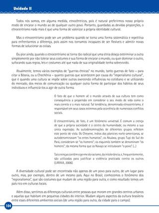 104
Unidade II
Todos nós somos, em alguma medida, etnocêntricos, pois é natural preferirmos nosso próprio
modo de encarar o mundo ao de qualquer outro povo. Portanto, guardadas as devidas proporções, o
etnocentrismo nada mais é que uma forma de valorizar a própria identidade cultural.
Mas o etnocentrismo pode ser um problema quando se torna uma forma sistemática e repetitiva
para enfrentarmos a diferença, pois assim nos tornamos incapazes de ser flexíveis e admitir novas
formas de solucionar as coisas.
Ou pior ainda, quando o etnocentrismo se torna tão radical que uma etnia deseja exterminar a outra
simplesmente por não tolerar seus costumes e sua forma de encarar o mundo, ou quer dominar o outro,
sufocando suas regras, leis e costumes até que nada de sua originalidade tenha sobrevivido.
Atualmente, temos vários exemplos de “guerras étnicas” no mundo, tanto guerras de fato – para
citar a Bósnia, ou a Chechênia – quanto guerras que acontecem por causa do “imperialismo cultural”,
que é quando uma cultura se impõe sobre outras exercendo influências no cotidiano e se utilizando
do mercado, dos meios de comunicação ou qualquer outra forma de participar dos hábitos de seus
indivíduos e influenciá‑los a agir de outra forma.
O fato de que o homem vê o mundo através de sua cultura tem como
consequência a propensão em considerar o seu modo de vida como o
mais correto e o mais natural. Tal tendência, denominada etnocentrismo, é
responsável em seus casos extremos pela ocorrência de numerosos conflitos
sociais.
O etnocentrismo, de fato, é um fenômeno universal. É comum a crença
de que a própria sociedade é o centro da humanidade, ou mesmo a sua
única expressão. As autodenominações de diferentes grupos refletem
este ponto de vista. Os Cheyene, índios das planícies norte‑americanas, se
autodenominavam “os entes humanos”; os Akuáwa, grupo Tupi do Sul do
Pará, consideram‑se “os homens”; os esquimós também se denominam “os
homens”; da mesma forma que os Navajo se intitulavam “o povo”. (...)
Taiscrençascontêmogermedoracismo,daintolerância,e,frequentemente,
são utilizadas para justificar a violência praticada contra os outros
(LARAIA, 2006).
A diversidade cultural pode ser encontrada não apenas de um povo para outro, de um lugar para
outro, mas, por exemplo, dentro de um mesmo país. Aqui no Brasil, conhecemos o fenômeno dos
“regionalismos”, que são costumes que mudam de uma região para outra, e como resultado temos um
país rico em culturas locais.
Além disso, sentimos as diferenças culturais entre pessoas que moram em grandes centros urbanos
e aquelas que habitam em pequenas cidades do interior. Mudam alguns aspectos da cultura brasileira
entre esses diferentes ambientes sociais (de uma região para outra, da cidade para o campo).
 