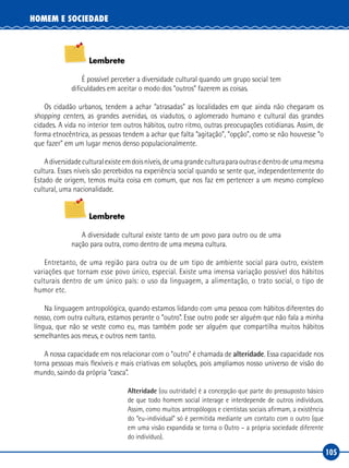 105
HOMEM E SOCIEDADE
Lembrete
É possível perceber a diversidade cultural quando um grupo social tem
dificuldades em aceitar o modo dos “outros” fazerem as coisas.
Os cidadão urbanos, tendem a achar “atrasadas” as localidades em que ainda não chegaram os
shopping centers, as grandes avenidas, os viadutos, o aglomerado humano e cultural das grandes
cidades. A vida no interior tem outros hábitos, outro ritmo, outras preocupações cotidianas. Assim, de
forma etnocêntrica, as pessoas tendem a achar que falta “agitação”, “opção”, como se não houvesse “o
que fazer” em um lugar menos denso populacionalmente.
Adiversidadeculturalexisteemdoisníveis,deumagrandeculturaparaoutrasedentrodeumamesma
cultura. Esses níveis são percebidos na experiência social quando se sente que, independentemente do
Estado de origem, temos muita coisa em comum, que nos faz em pertencer a um mesmo complexo
cultural, uma nacionalidade.
Lembrete
A diversidade cultural existe tanto de um povo para outro ou de uma
nação para outra, como dentro de uma mesma cultura.
Entretanto, de uma região para outra ou de um tipo de ambiente social para outro, existem
variações que tornam esse povo único, especial. Existe uma imensa variação possível dos hábitos
culturais dentro de um único país: o uso da linguagem, a alimentação, o trato social, o tipo de
humor etc.
Na linguagem antropológica, quando estamos lidando com uma pessoa com hábitos diferentes do
nosso, com outra cultura, estamos perante o “outro”. Esse outro pode ser alguém que não fala a minha
língua, que não se veste como eu, mas também pode ser alguém que compartilha muitos hábitos
semelhantes aos meus, e outros nem tanto.
A nossa capacidade em nos relacionar com o “outro” é chamada de alteridade. Essa capacidade nos
torna pessoas mais flexíveis e mais criativas em soluções, pois ampliamos nosso universo de visão do
mundo, saindo da própria “casca”.
Alteridade (ou outridade) é a concepção que parte do pressuposto básico
de que todo homem social interage e interdepende de outros indivíduos.
Assim, como muitos antropólogos e cientistas sociais afirmam, a existência
do “eu‑individual” só é permitida mediante um contato com o outro (que
em uma visão expandida se torna o Outro – a própria sociedade diferente
do indivíduo).
 