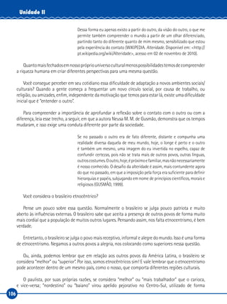106
Unidade II
Dessa forma eu apenas existo a partir do outro, da visão do outro, o que me
permite também compreender o mundo a partir de um olhar diferenciado,
partindo tanto do diferente quanto de mim mesmo, sensibilizado que estou
pela experiência do contato (WIKIPEDIA. Alteridade. Disponível em: <http://
pt.wikipedia.org/wiki/Alteridade>, acesso em 02 de novembro de 2010).
Quantomaisfechadosemnossoprópriouniversoculturalmenospossibilidadestemosdecompreender
a riqueza humana em criar diferentes perspectivas para uma mesma questão.
Você consegue perceber em seu cotidiano essa dificuldade de adaptação a novos ambientes sociais/
culturais? Quando a gente começa a frequentar um novo círculo social, por causa de trabalho, ou
religião, ou amizades, enfim, independente da motivação que temos para estar lá, existe uma dificuldade
inicial que é “entender o outro”.
Para compreender a importância de aprofundar a reflexão sobre o contato com o outro ou com a
diferença, leia esse trecho, a seguir, em que a autora Neusa M. M. de Gusmão, demonstra que os tempos
mudaram, e isso exige uma conduta diferente por parte da sociedade.
Se no passado o outro era de fato diferente, distante e compunha uma
realidade diversa daquela de meu mundo, hoje, o longe é perto e o outro
é também um mesmo, uma imagem do eu invertida no espelho, capaz de
confundir certezas, pois não se trata mais de outros povos, outras línguas,
outroscostumes.Ooutro,hoje,épróximoefamiliar,masnãonecessariamente
é nosso conhecido. O desafio da alteridade é assim, mais contundente agora
do que no passado, em que a imposição pela força era suficiente para definir
hierarquias e papéis, subjugando em nome de princípios científicos, morais e
religiosos (GUSMÃO, 1999).
Você considera o brasileiro etnocêntrico?
Pense um pouco sobre essa questão. Normalmente o brasileiro se julga pouco patriota e muito
aberto às influências externas. O brasileiro sabe que aceita a presença de outros povos de forma muito
mais cordial que a população de muitos outros lugares. Pensando assim, nos falta etnocentrismo, é bem
verdade.
Entretanto, o brasileiro se julga o povo mais receptivo, informal e alegre do mundo. Isso é uma forma
de etnocentrismo. Negamos a outros povos a alegria, nos colocando como superiores nessa questão.
Ou, ainda, podemos lembrar que em relação aos outros povos da América Latina, o brasileiro se
considera “melhor” ou “superior”. Por isso, somos etnocêntricos sim! E vale lembrar que o etnocentrismo
pode acontecer dentro de um mesmo país, como o nosso, que comporta diferentes regiões culturais.
O paulista, por suas próprias razões, se considera “melhor” ou “mais trabalhador” que o carioca,
e vice‑versa; “nordestino” ou “baiano” virou apelido pejorativo no Centro‑Sul, utilizado de forma
 