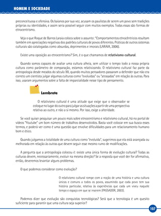 107
HOMEM E SOCIEDADE
preconceituosa e ofensiva. Os baianos por sua vez, acusam os paulistas de serem um povo sem tradições
próprias ou identidades, e assim seria possível seguir com muitos exemplos. Todas essas são formas de
etnocentrismo.
Veja o que Roque de Barros Laraia coloca sobre o assunto: “Comportamentos etnocêntricos resultam
também em apreciações negativas dos padrões culturais de povos diferentes. Práticas de outros sistemas
culturais são catalogadas como absurdas, deprimentes e imorais (LARAIA, 2006).
Existe uma oposição ao etnocentrismo? Sim, é o que chamamos de relativismo cultural.
Quando somos capazes de avaliar uma cultura alheia, sem utilizar o tempo todo a nossa própria
cultura como parâmetro de comparação, estamos relativizando. O relativismo cultural faz parte da
antropologia desde meados do século XX, quando muitos pensadores passaram a defender que não era
correto um cientista julgar algumas culturas como “evoluídas” ou “atrasadas” em relação às outras. Para
isso, usaram argumentos sobre a falta de imparcialidade nesse tipo de pensamento.
Lembrete
O relativismo cultural é uma atitude que exige que o observador se
coloquenolugardooutroparajulgarassituaçõesapartirdeumaperspectiva
relativa ao outro, e não a si mesmo. Por isso, exige a alteridade.
Se você quiser pesquisar um pouco mais sobre etnocentrismo e relativismo cultural, há no portal de
vídeos “Youtube” um bom número de trabalhos desenvolvidos. Basta você colocar em sua busca esses
termos, e poderá ver como é uma questão que envolve dificuldades para um relacionamento humano
bom e ético.
Quando julgamos a totalidade de uma cultura como “evoluída”, sugerimos que ela está avançada ou
melhorada em relação às outras que devem seguir esse mesmo rumo de modificações.
A pergunta que a antropologia colocou é: existe uma única forma de evolução cultural? Todas as
culturas devem, necessariamente, evoluir na mesma direção? Se a resposta que você der for afirmativa,
então, deveremos levantar alguns problemas.
O que podemos considerar como evolução?
O relativismo cultural rompe com a noção de uma história e uma cultura
únicas e comuns a todos os povos, assumindo que cada povo tem sua
história particular, relativa às experiências que cada um viveu naquele
tempo e espaço em que se inserem (PASSADOR, 2003).
Podemos dizer que evolução são conquistas tecnológicas? Será que a tecnologia é um quesito
suficiente para garantir que uma cultura seja superior?
 