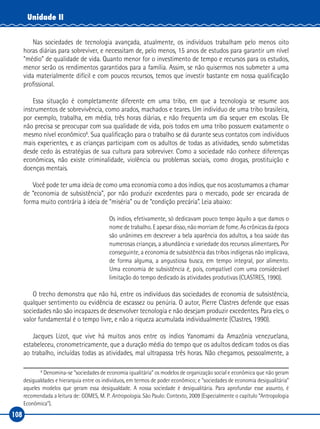108
Unidade II
Nas sociedades de tecnologia avançada, atualmente, os indivíduos trabalham pelo menos oito
horas diárias para sobreviver, e necessitam de, pelo menos, 15 anos de estudos para garantir um nível
“médio” de qualidade de vida. Quanto menor for o investimento de tempo e recursos para os estudos,
menor serão os rendimentos garantidos para a família. Assim, se não quisermos nos submeter a uma
vida materialmente difícil e com poucos recursos, temos que investir bastante em nossa qualificação
profissional.
Essa situação é completamente diferente em uma tribo, em que a tecnologia se resume aos
instrumentos de sobrevivência, como arados, machados e teares. Um indivíduo de uma tribo brasileira,
por exemplo, trabalha, em média, três horas diárias, e não frequenta um dia sequer em escolas. Ele
não precisa se preocupar com sua qualidade de vida, pois todos em uma tribo possuem exatamente o
mesmo nível econômico6
. Sua qualificação para o trabalho se dá durante seus contatos com indivíduos
mais experientes, e as crianças participam com os adultos de todas as atividades, sendo submetidas
desde cedo às estratégias de sua cultura para sobreviver. Como a sociedade não conhece diferenças
econômicas, não existe criminalidade, violência ou problemas sociais, como drogas, prostituição e
doenças mentais.
Você pode ter uma ideia de como uma economia como a dos índios, que nos acostumamos a chamar
de “economia de subsistência”, por não produzir excedentes para o mercado, pode ser encarada de
forma muito contrária à ideia de “miséria” ou de “condição precária”. Leia abaixo:
Os índios, efetivamente, só dedicavam pouco tempo àquilo a que damos o
nome de trabalho. E apesar disso, não morriam de fome. As crônicas da época
são unânimes em descrever a bela aparência dos adultos, a boa saúde das
numerosas crianças, a abundância e variedade dos recursos alimentares. Por
conseguinte, a economia de subsistência das tribos indígenas não implicava,
de forma alguma, a angustiosa busca, em tempo integral, por alimento.
Uma economia de subsistência é, pois, compatível com uma considerável
limitação do tempo dedicado às atividades produtivas (CLASTRES, 1990).
O trecho demonstra que não há, entre os indivíduos das sociedades de economia de subsistência,
qualquer sentimento ou evidência de escassez ou penúria. O autor, Pierre Clastres defende que essas
sociedades não são incapazes de desenvolver tecnologia e não desejam produzir excedentes. Para eles, o
valor fundamental é o tempo livre, e não a riqueza acumulada individualmente (Clastres, 1990).
Jacques Lizot, que vive há muitos anos entre os índios Yanomami da Amazônia venezuelana,
estabeleceu, cronometricamente, que a duração média do tempo que os adultos dedicam todos os dias
ao trabalho, incluídas todas as atividades, mal ultrapassa três horas. Não chegamos, pessoalmente, a
6
Denomina‑se “sociedades de economia igualitária” os modelos de organização social e econômica que não geram
desigualdades e hierarquia entre os indivíduos, em termos de poder econômico; e “sociedades de economia desigualitária”
aqueles modelos que geram essa desigualdade. A nossa sociedade é desigualitária. Para aprofundar esse assunto, é
recomendada a leitura de: GOMES, M. P. Antropologia. São Paulo: Contexto, 2009 (Especialmente o capítulo “Antropologia
Econômica”).
 