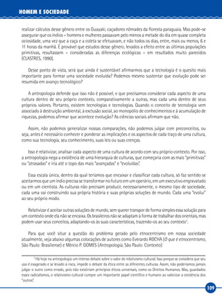 109
HOMEM E SOCIEDADE
realizar cálculos desse gênero entre os Guayaki, caçadores nômades da floresta paraguaia. Mas pode‑se
assegurar que os índios – homens e mulheres passavam pelo menos a metade do dia em quase completa
ociosidade, uma vez que a caça e a coleta se efetuavam, e não todos os dias, entre, mais ou menos, 6 e
11 horas da manhã. É provável que estudos desse gênero, levados a efeito entre as últimas populações
primitivas, resultassem – consideradas as diferenças ecológicas – em resultados muito parecidos
(CLASTRES, 1990).
Desse ponto de vista, será que ainda é sustentável afirmarmos que a tecnologia é o quesito mais
importante para formar uma sociedade evoluída? Podemos mesmo sustentar que evolução pode ser
resumida em avanço tecnológico?
A antropologia defende que isso não é possível, e que precisamos considerar cada aspecto de uma
cultura dentro de seu próprio contexto, comparativamente a outras, mas cada uma dentro de seus
próprios valores. Portanto, existem tecnologias e tecnologias. Quando o conceito de tecnologia vem
associado à destruição ambiental, à exclusão social, ao monopólio de conhecimentos e à acumulação de
riquezas, podemos afirmar que acontece evolução? As ciências sociais afirmam que não.
Assim, não podemos generalizar nossas comparações, não podemos julgar com preconceitos, ou
seja, antes é necessário conhecer e ponderar as implicações e os aspectos de cada traço de uma cultura,
como sua tecnologia, seu conhecimento, suas leis ou suas crenças.
Isso é relativizar, analisar cada aspecto de uma cultura de acordo com seu próprio contexto. Por isso,
a antropologia nega a existência de uma hierarquia de culturas, que começaria com as mais “primitivas”
ou “atrasadas” e iria até o topo das mais “avançadas” e “evoluídas”.
Essa escala única, dentro da qual teríamos que encaixar e classificar cada cultura, só faz sentido se
aceitarmosqueumíndioprecisasetransformarnofuturoemumoperário,emumexecutivoengravatado
ou em um cientista. As culturas não precisam produzir, necessariamente, o mesmo tipo de sociedade,
cada uma vai construindo sua própria história e suas próprias soluções de mundo. Cada uma “evolui”
ao seu próprio modo.
Relativizar é aceitar outras soluções de mundo, sem querer transpor de forma simples essa solução para
um contexto onde ela não se encaixa. Os brasileiros não se adaptam à forma de trabalhar dos orientais, mas
podem usar seus conceitos, adaptando‑os às suas características, trazendo‑os ao seu contexto7
.
Para que você situe a questão do problema gerado pelo etnocentrismo em nossa sociedade
atualmente, veja abaixo algumas colocações de autores como Everardo ROCHA (O que é etnocentrismo,
São Paulo: Brasiliense) e Mércio P. GOMES (Antropologia, São Paulo: Contexto):
7
Há hoje na antropologia um intenso debate sobre o valor do relativismo cultural. Isso porque se considera que seu
uso é exagerado e se levado à risca, impede o debate da ética entre as diferentes culturas. Assim, não poderíamos jamais
julgar o outro como errado, pois não existiriam princípios éticos universais, como os Direitos Humanos. Mas, guardados
esses radicalismos, o relativismo cultural cumpre um importante papel científico e humano ao valorizar a existência dos
“outros”.
 