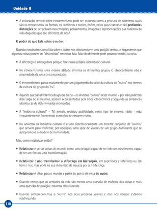 110
Unidade II
•	 A colocação central sobre etnocentrismo pode ser expressa como a procura de sabermos quais
são os mecanismos, as formas, os caminhos e razões, enfim, pelos quais tantas e tão profundas
distorções se perpetuam nas emoções, pensamentos, imagens e representações que fazemos da
vida daqueles que são diferente de nós?
O poder de que fala sobre o outro:
Quando construímos uma fala sobre o outro, nos colocamos em uma posição central, e esquecemos que
algumas coisas podem ser “distorcidas” em nossa fala. Falar do diferente pode provocar medo, ou raiva.
•	 A diferença é ameaçadora porque fere nossa própria identidade cultural
•	No etnocentrismo, uma mesma atitude informa os diferentes grupos. O etnocentrismo não é
propriedade de uma única sociedade.
•	 O etnocentrismo passa exatamente por um julgamento do valor da cultura do “outro” nos termos
da cultura do grupo do “eu”.
•	 Aqueles que são diferentes do grupo do eu – os diversos “outros” deste mundo – por não poderem
dizer algo de si mesmos, acabam representados pela ótica etnocêntrica e segundo as dinâmicas
ideológicas de determinados momentos.
•	A “indústria cultural” – TV, jornais, revistas, publicidade, certo tipo de cinema, rádio – está
frequentemente fornecendo exemplos de etnocentrismo.
•	No universo da indústria cultural é criado sistematicamente um enorme conjunto de “outros”
que servem para reafirmar, por oposição, uma série de valores de um grupo dominante que se
autopromove a modelo de humanidade.
Mas, como relativizar então?
•	 Relativizar é ver as coisas do mundo como uma relação capaz de ter tido um nascimento, capaz
de ter um fim ou uma transformação.
•	 Relativizar é não transformar a diferença em hierarquia, em superiores e inferiores ou em
bem e mal, mas vê‑la na sua dimensão de riqueza por ser diferença.
•	 Relativizar é olhar para o mundo a partir do ponto de vista do outro.
•	 Quando vemos que as verdades da vida são menos uma questão de essência das coisas e mais
uma questão de posição: estamos relativizando.
•	Quando compreendemos o “outro” nos seus próprios valores e não nos nossos: estamos
relativizando.
 