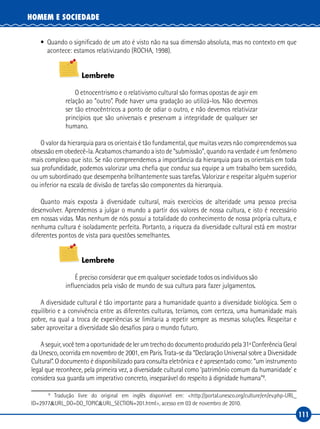 111
HOMEM E SOCIEDADE
•	 Quando o significado de um ato é visto não na sua dimensão absoluta, mas no contexto em que
acontece: estamos relativizando (ROCHA, 1998).
Lembrete
O etnocentrismo e o relativismo cultural são formas opostas de agir em
relação ao “outro”. Pode haver uma gradação ao utilizá‑los. Não devemos
ser tão etnocêntricos a ponto de odiar o outro, e não devemos relativizar
princípios que são universais e preservam a integridade de qualquer ser
humano.
O valor da hierarquia para os orientais é tão fundamental, que muitas vezes não compreendemos sua
obsessão em obedecê‑la. Acabamos chamando a isto de “submissão”, quando na verdade é um fenômeno
mais complexo que isto. Se não compreendemos a importância da hierarquia para os orientais em toda
sua profundidade, podemos valorizar uma chefia que conduz sua equipe a um trabalho bem sucedido,
ou um subordinado que desempenha brilhantemente suas tarefas. Valorizar e respeitar alguém superior
ou inferior na escala de divisão de tarefas são componentes da hierarquia.
Quanto mais exposta à diversidade cultural, mais exercícios de alteridade uma pessoa precisa
desenvolver. Aprendemos a julgar o mundo a partir dos valores de nossa cultura, e isto é necessário
em nossas vidas. Mas nenhum de nós possui a totalidade do conhecimento de nossa própria cultura, e
nenhuma cultura é isoladamente perfeita. Portanto, a riqueza da diversidade cultural está em mostrar
diferentes pontos de vista para questões semelhantes.
Lembrete
É preciso considerar que em qualquer sociedade todos os indivíduos são
influenciados pela visão de mundo de sua cultura para fazer julgamentos.
A diversidade cultural é tão importante para a humanidade quanto a diversidade biológica. Sem o
equilíbrio e a convivência entre as diferentes culturas, teríamos, com certeza, uma humanidade mais
pobre, na qual a troca de experiências se limitaria a repetir sempre as mesmas soluções. Respeitar e
saber aproveitar a diversidade são desafios para o mundo futuro.
Aseguir,vocêtemaoportunidadedelerumtrechododocumentoproduzidopela31ªConferênciaGeral
da Unesco, ocorrida em novembro de 2001, em Paris. Trata‑se da “Declaração Universal sobre a Diversidade
Cultural”. O documento é disponibilizado para consulta eletrônica e é apresentado como: “um instrumento
legal que reconhece, pela primeira vez, a diversidade cultural como ‘patrimônio comum da humanidade’ e
considera sua guarda um imperativo concreto, inseparável do respeito à dignidade humana”8
.
8
Tradução livre do original em inglês disponível em: <http://portal.unesco.org/culture/en/ev.php‑URL_
ID=2977&URL_DO=DO_TOPIC&URL_SECTION=201.html>, acesso em 03 de novembro de 2010.
 