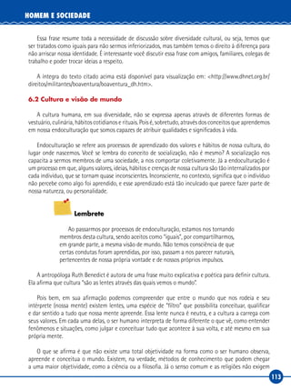 113
HOMEM E SOCIEDADE
Essa frase resume toda a necessidade de discussão sobre diversidade cultural, ou seja, temos que
ser tratados como iguais para não sermos inferiorizados, mas também temos o direito à diferença para
não arriscar nossa identidade. É interessante você discutir essa frase com amigos, familiares, colegas de
trabalho e poder trocar ideias a respeito.
A íntegra do texto citado acima está disponível para visualização em: <http://www.dhnet.org.br/
direitos/militantes/boaventura/boaventura_dh.htm>.
6.2 Cultura e visão de mundo
A cultura humana, em sua diversidade, não se expressa apenas através de diferentes formas de
vestuário, culinária, hábitos cotidianos e rituais. Pois é, sobretudo, através dos conceitos que aprendemos
em nossa endoculturação que somos capazes de atribuir qualidades e significados à vida.
Endoculturação se refere aos processos de aprendizado dos valores e hábitos de nossa cultura, do
lugar onde nascemos. Você se lembra do conceito de socialização, não é mesmo? A socialização nos
capacita a sermos membros de uma sociedade, a nos comportar coletivamente. Já a endoculturação é
um processo em que, alguns valores, ideias, hábitos e crenças de nossa cultura são tão internalizados por
cada indivíduo, que se tornam quase inconscientes. Inconsciente, no contexto, significa que o indivíduo
não percebe como algo foi aprendido, e esse aprendizado está tão inculcado que parece fazer parte de
nossa natureza, ou personalidade.
Lembrete
Ao passarmos por processos de endoculturação, estamos nos tornando
membros desta cultura, sendo aceitos como “iguais”, por compartilharmos,
em grande parte, a mesma visão de mundo. Não temos consciência de que
certas condutas foram aprendidas, por isso, passam a nos parecer naturais,
pertencentes de nossa própria vontade e de nossos próprios impulsos.
A antropóloga Ruth Benedict é autora de uma frase muito explicativa e poética para definir cultura.
Ela afirma que cultura “são as lentes através das quais vemos o mundo”.
Pois bem, em sua afirmação podemos compreender que entre o mundo que nos rodeia e seu
intérprete (nossa mente) existem lentes, uma espécie de “filtro” que possibilita conceituar, qualificar
e dar sentido a tudo que nossa mente apreende. Essa lente nunca é neutra, e a cultura a carrega com
seus valores. Em cada uma delas, o ser humano interpreta de forma diferente o que vê, como entender
fenômenos e situações, como julgar e conceituar tudo que acontece à sua volta, e até mesmo em sua
própria mente.
O que se afirma é que não existe uma total objetividade na forma como o ser humano observa,
apreende e conceitua o mundo. Existem, na verdade, métodos de conhecimento que podem chegar
a uma maior objetividade, como a ciência ou a filosofia. Já o senso comum e as religiões não exigem
 