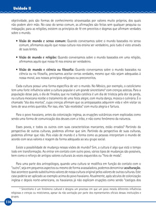 114
Unidade II
objetividade, pois são formas de conhecimento atravessadas por valores muito próprios, dos quais
não podem abrir mão. No caso do senso comum, as afirmações são feitas sem qualquer pesquisa ou
indagação; para as religiões, existem os princípios de fé em preceitos e dogmas que afirmam verdades
sobre o mundo.
•	 Visão de mundo e senso comum: Quando conversamos sobre o mundo baseados no senso
comum, afirmamos aquilo que nossa cultura nos ensina ser verdadeiro, pois tudo é visto através
de suas lentes.
•	 Visão de mundo e religião: Quando conversamos sobre o mundo baseados em uma religião,
afirmamos aquilo que nossa fé nos ensina ser verdadeiro.
•	 Visão de mundo e ciência ou filosofia: Quando conversamos sobre o mundo baseados na
ciência ou na filosofia, precisamos aceitar certas verdades, mesmo que não sejam adequadas à
nossa moral, aos nossos princípios religiosos ou preconceitos.
Cada cultura possui uma forma específica de ver o mundo. No México, por exemplo, o catolicismo
tem uma forte influência sobre a cultura popular e um grande sincretismo9
com crenças astecas. Para a
população desse país, o dia de finados, que na tradição católica é um dia de tristeza pela dor da perda,
na cultura mexicana recebe o tratamento de uma festa alegre, com muita dança, música e culinária. É o
chamado “dia dos mortos”, cujas crenças afirmam que os antepassados adquirem vida e vêm visitar os
lares de seus entes queridos. Por isso, eles “são recebidos” com muita alegria e fartura.
Para o povo havaiano, antes da colonização inglesa, as erupções vulcânicas eram explicadas como
sendo uma forma de comunicação dos deuses com a tribo, e não como fenômeno da natureza.
Esses povos, e todos os outros com suas características marcantes, estão errados? Partindo da
perspectiva de outras culturas, podemos afirmar que sim. Partindo da perspectiva de suas culturas,
podemos afirmar que não. Pois visão de mundo é a forma como as pessoas interpretam o mundo de
acordo com seus valores e reagem da forma adequada ao seu grupo social.
Existe a possibilidade de mudança nessas visões de mundo? Sim, a cultura é algo que está o tempo
todo em transformação. Ao entrar em contato com outro povo, vários tipos de mudanças são possíveis,
bem como o reforço de antigos valores culturais às vezes esquecidos ou “fora de moda”.
Para uma parte dos antropólogos, quando uma cultura se modifica em função do contato com o
“outro”, seja em pequenos aspectos ou mesmo de forma avassaladora, podemos denominar aculturação.
Isso acontece quando substituímos valores de nossa cultura original pelos valores de outras culturas. Este
caso poderia ser aplicado ao exemplo acima do povo havaiano. Atualmente, após séculos de colonização
inglesa e depois norte‑americana, os havaianos já não explicam erupções como sendo “castigos dos
9
Sincretismo é um fenômeno cultural e designa um processo em que um povo mescla diferentes influências
religiosas e crenças ou misticismos, apesar da não aceitação por parte dos representantes oficiais dessas instituições e
grupos.
 