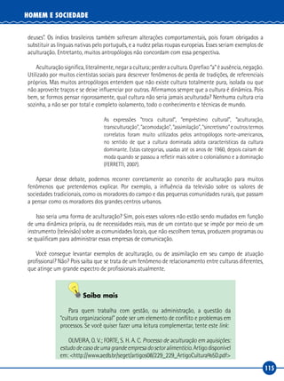 115
HOMEM E SOCIEDADE
deuses”. Os índios brasileiros também sofreram alterações comportamentais, pois foram obrigados a
substituir as línguas nativas pelo português, e a nudez pelas roupas europeias. Esses seriam exemplos de
aculturação. Entretanto, muitos antropólogos não concordam com essa perspectiva.
Aculturaçãosignifica,literalmente,negaracultura;perderacultura.Oprefixo“a”éausência,negação.
Utilizado por muitos cientistas sociais para descrever fenômenos de perda de tradições, de referenciais
próprios. Mas muitos antropólogos entendem que não existe cultura totalmente pura, isolada ou que
não aproveite traços e se deixe influenciar por outras. Afirmamos sempre que a cultura é dinâmica. Pois
bem, se formos pensar rigorosamente, qual cultura não seria jamais aculturada? Nenhuma cultura cria
sozinha, a não ser por total e completo isolamento, todo o conhecimento e técnicas de mundo.
As expressões “troca cultural”, “empréstimo cultural”, “aculturação,
transculturação”, “acomodação”, “assimilação”, “sincretismo” e outros termos
correlatos foram muito utilizados pelos antropólogos norte‑americanos,
no sentido de que a cultura dominada adota características da cultura
dominante. Estas categorias, usadas até os anos de 1960, depois caíram de
moda quando se passou a refletir mais sobre o colonialismo e a dominação
(FERRETTI, 2007).
Apesar desse debate, podemos recorrer corretamente ao conceito de aculturação para muitos
fenômenos que pretendemos explicar. Por exemplo, a influência da televisão sobre os valores de
sociedades tradicionais, como os moradores do campo e das pequenas comunidades rurais, que passam
a pensar como os moradores dos grandes centros urbanos.
Isso seria uma forma de aculturação? Sim, pois esses valores não estão sendo mudados em função
de uma dinâmica própria, ou de necessidades reais, mas de um contato que se impõe por meio de um
instrumento (televisão) sobre as comunidades locais, que não escolhem temas, produzem programas ou
se qualificam para administrar essas empresas de comunicação.
Você consegue levantar exemplos de aculturação, ou de assimilação em seu campo de atuação
profissional? Não? Pois saiba que se trata de um fenômeno de relacionamento entre culturas diferentes,
que atinge um grande espectro de profissionais atualmente.
Saiba mais
Para quem trabalha com gestão, ou administração, a questão da
“cultura organizacional” pode ser um elemento de conflito e problemas em
processos. Se você quiser fazer uma leitura complementar, tente este link:
OLIVEIRA, O. V.; FORTE, S. H. A. C. Processo de aculturação em aquisições:
estudodecasodeumagrandeempresadosetoralimentício. Artigo disponível
em: <http://www.aedb.br/seget/artigos08/229_229_ArtigoCultura%5D.pdf>
 