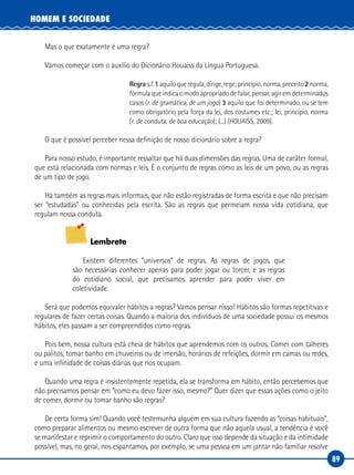 89
HOMEM E SOCIEDADE
Mas o que exatamente é uma regra?
Vamos começar com o auxílio do Dicionário Houaiss da Língua Portuguesa.
Regras.f.1aquiloqueregula,dirige,rege;princípio,norma,preceito2norma,
fórmula que indica o modo apropriado de falar, pensar, agir em determinados
casos (r. de gramática, de um jogo) 3 aquilo que foi determinado, ou se tem
como obrigatório pela força da lei, dos costumes etc.; lei, princípio, norma
(r. de conduta, de boa educação); (...) (HOUAISS, 2009).
O que é possível perceber nessa definição de nosso dicionário sobre a regra?
Para nosso estudo, é importante ressaltar que há duas dimensões das regras. Uma de caráter formal,
que está relacionada com normas e leis. É o conjunto de regras como as leis de um povo, ou as regras
de um tipo de jogo.
Há também as regras mais informais, que não estão registradas de forma escrita e que não precisam
ser “estudadas” ou conhecidas pela escrita. São as regras que permeiam nossa vida cotidiana, que
regulam nossa conduta.
Lembrete
Existem diferentes “universos” de regras. As regras de jogos, que
são necessárias conhecer apenas para poder jogar ou torcer, e as regras
do cotidiano social, que precisamos aprender para poder viver em
coletividade.
Será que podemos equivaler hábitos a regras? Vamos pensar nisso! Hábitos são formas repetitivas e
regulares de fazer certas coisas. Quando a maioria dos indivíduos de uma sociedade possui os mesmos
hábitos, eles passam a ser compreendidos como regras.
Pois bem, nossa cultura está cheia de hábitos que aprendemos com os outros. Comer com talheres
ou palitos, tomar banho em chuveiros ou de imersão, horários de refeições, dormir em camas ou redes,
e uma infinidade de coisas diárias que nos ocupam.
Quando uma regra é insistentemente repetida, ela se transforma em hábito, então percebemos que
não precisamos pensar em “como eu devo fazer isso, mesmo?” Quer dizer que essas ações como o jeito
de comer, dormir ou tomar banho são regras?
De certa forma sim! Quando você testemunha alguém em sua cultura fazendo as “coisas habituais”,
como preparar alimentos ou mesmo escrever de outra forma que não aquela usual, a tendência é você
se manifestar e reprimir o comportamento do outro. Claro que isso depende da situação e da intimidade
possível, mas, no geral, nos espantamos, por exemplo, se uma pessoa em um jantar não familiar resolve
 