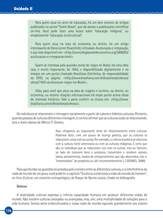 116
Unidade II
Para quem atua no setor de educação, há um sem número de artigos
publicados no portal “Scielo Brasil”, que dá acesso a publicações científicas
on‑line. Você pode fazer uma busca sobre “educação indígena”, ou
simplesmente “educação multicultural”.
Para quem atua na área de economia ou direito, há um artigo
interessante de Denis Lerrer Rosenfield, intitulado Aculturação e integração,
e que está disponível em: <http://www.bloglawandeconomics.org/2009/03/
aculturacao‑e‑integracao.html>.
Quem se interessa pela questão social do negro no Brasil, há uma obra
rara, e muito importante, de 1942, e disponibilizada digitalmente e na
íntegra em um portal chamado Brasiliana Eletrônica, de responsabilidade
da UFRJ, na página: <http://www.brasiliana.com.br/brasiliana/colecao/
obras/110/A‑aculturacao‑negra‑no‑Brasil>.
Aliás, para você que atua na área de viagens e turismo, ou direito, ou
economia, ou mesmo relações internacionais há nesse portal acima obras
de interesse histórico. Vale a pena conferir os títulos em: <http://www.
brasiliana.com.br/brasiliana/colecao>.
Os indivíduos se relacionam e interagem socialmente a partir de valores e hábitos culturais. Portanto,
quando pessoas de culturas diferentes interagem, é correto afirmar que as culturas estão se relacionando.
Leia o texto abaixo de Mércio P. Gomes.
Aqui chegamos ao importante tema do relacionamento entre culturas.
Podemos dizer, com um pouco de licença poética, que as culturas se
relacionam umas com as outras. Por exemplo, a cultura brasileira se relaciona
com a cultura norte‑americana ou com as culturas indígenas. É certo que
são os indivíduos que se relacionam uns com os outros; mas ao fazerem,
ao lado de trocarem bens e produtos, transmitem e recebem valores,
ideias, pensamentos, modos de comportamento que são absorvidos, isto é,
“emprestados”, de propósito ou até inconscientemente (...) (GOMES, 2009).
Para aprofundar as questões levantadas pelo contato entre as diferentes culturas, e a interferência da
visão de mundo de um povo, você pode ler o capítulo “A cultura condiciona a visão de mundo do homem”,
no livro Cultura: um conceito antropológico, de Roque de Barros Laraia, citado na bibliografia.
Síntese
A diversidade cultural expressa a infinita capacidade humana em produzir diferentes visões de
mundo. Não existem culturas atrasadas ou avançadas, mas, sim, uma multiplicidade de soluções para a
vida humana. Somos seres endoculturados e nossa visão de mundo equivale grandemente aos valores
 