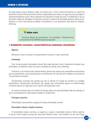 117
HOMEM E SOCIEDADE
de nossa própria cultura. Podemos reagir ao contato com o “outro” etnocentricamente ou a partir do
relativismo cultural. O etnocentrismo revela a incapacidade de se colocar no lugar do outro, por julgá‑lo
preconceituosamente como inferior. Quando nos colocamos no lugar do outro, é estabelecido o que se
denomina relação de alteridade. O relativismo cultural e a postura de alteridade agregam valores ao ser
humano, e o torna mais flexível ao debate, à convivência e a um tratamento mais justo em relação à
diferença.
Saiba mais
Conceitos básicos da antropologia e da sociologia: <http://universia.
com.br/mit/21/21A219/PDF/hobasicconcepts.pdf>
7 DIFERENTES CULTURAS, CARACTERÍSTICAS HUMANAS UNIVERSAIS
Objetivo
Diferenciar o que é universal no comportamento humano e o que é particular.
Introdução
O ser humano produz diversidade cultural. Você pode aprender como é importante constatar essa
diversidade e se habilitar a lidar com ela em situações de contato com a diferença.
Entretanto, o ser humano não é apenas diverso. Somos uma espécie que compartilha características
que nos assemelham, nos tornandos iguais e não diferentes. Por isso este item trabalha os conceitos de
“características universais”.
Características universais são aquelas que não se alteram em função do contexto ou condição
momentânea. Características particulares são aquelas que encontramos apenas em determinados
contextos, seja de um lugar para outro, seja de uma época para outra.
As culturas humanas são, sem sombra de dúvida, plenas em particularidades. Mas dar atenção ao
que é universalizado em nossa espécie também é fundamental.
Principais conceitos
Simbolização, estruturalismo, pesquisa de campo, diversidade cultural.
Diversidade cultural, relações humanas
A humanidade sempre conviveu, se espantou e reagiu à diversidade cultural. Temos registros
de povos muito antigos curiosos por solucionar dilemas, como: “teria existido um dia uma língua
 