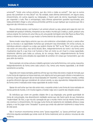 118
Unidade II
universal?”, “existe uma cultura primeira, que deu início a todas as outras?”, “por que os outros
povos não acreditam no meu Deus?” etc. Na verdade, esses dilemas demonstram, em alguns casos,
etnocentrismo, em outros espanto ou indignação, e fazem parte da eterna inquietação humana
por responder a tudo. Para a antropologia, esses dilemas apresentam questões equivocadas, pois
todas pretendem chegar a uma cultura primordial, perfeita ou que explique que os povos que não a
seguiram são inferiores ou errados.
Para as ciências sociais, o ser humano é um animal cultural, ou seja, jamais será capaz de viver em
sociedade sem produzir símbolos, interpretar ao seu modo o mundo que o rodeia, e, assim, produzir uma
cultura original. Se vivemos em uma tribo ou em uma grande metrópole como São Paulo ou Nova York,
somos o mesmo ser humano e o que muda é a forma exterior da cultura que nos rodeia.
Vamos mudar nossa lógica anterior, que era a de evidenciar a diversidade cultural, e vamos olhar
para os recursos e as capacidades humanas que produzem essa diversidade. Em certas culturas, os
indivíduos adoram a alguém ou a algo, que podem chamar de “Alá” ou de “Deus”, em outras, ainda,
não existe um único deus, mas vários deuses. Bem, independentemente do nome e da forma como
ritualizamos essa fé, o que leva o ser humano a fixar um nome ou um ritual é a nossa capacidade,
totalmente idêntica para todas as culturas, de ter crenças. Assim, independentemente da forma
desenvolvida, somos seres dotados da capacidade de acreditar em coisas que transcendem, que vão
para além da matéria.
Outro exemplo: em certas culturas o trabalho agrícola é uma tarefa feminina, e em outras, masculina.
Independentemente da forma como cada cultura o faz, temos uma mesma capacidade, a de dividir
socialmente as tarefas.
Seguindo com nossos exemplos, podemos afirmar que nas tribos não existe a noção de mercado, que
é uma forma de organizar as trocas materiais, com objetivo de lucro para quem oferece a mercadoria ou
o serviço. O que eles possuem são as trocas baseadas em “escambo”, no qual inexiste a moeda, e ambas
as partes oferecem algo que consideram de comum acordo, ou seja, equivalentes. Independentemente
da forma como é realizada existe nossa capacidade de avaliar trocas.
Apesar de você achar que isso não existe mais, o escambo ainda é uma forma de troca realizada em
muitas partes do mundo, e em muitos lugares a moeda é algo raro e ausente das relações sociais.
Os indivíduos que vivem em grandes cidades têm à sua disposição uma grande quantidade de
meios de comunicação, mas desconhecem realidades sociais que não fazem parte do que chamamos
“modernidade”. De fato, o que nos dá a sensação de que o mundo inteiro vive da mesma forma como
nós vivemos é o etnocentrismo. Ele nos joga numa forma de isolamento de realidades alheias à nossa
própria, e nos faz julgar como “atrasados” os povos que ainda não aderiram totalmente à nossa forma
de vida social.
Não é incomum encontrarmos termos como “povos esquecidos”, ou “povos primitivos” para nos
referirmos àquelas sociedades que ainda vivem de forma tradicional, sem os valores e recursos da vida
moderna.
 
