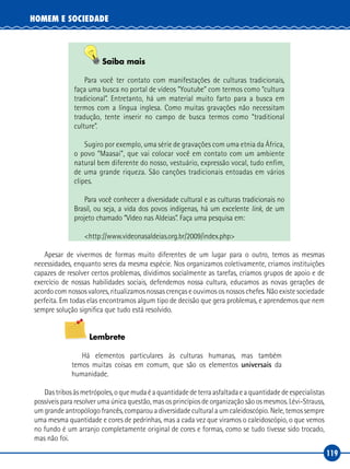 119
HOMEM E SOCIEDADE
Saiba mais
Para você ter contato com manifestações de culturas tradicionais,
faça uma busca no portal de vídeos “Youtube” com termos como “cultura
tradicional”. Entretanto, há um material muito farto para a busca em
termos com a língua inglesa. Como muitas gravações não necessitam
tradução, tente inserir no campo de busca termos como “traditional
culture”.
Sugiro por exemplo, uma série de gravações com uma etnia da África,
o povo “Maasai”, que vai colocar você em contato com um ambiente
natural bem diferente do nosso, vestuário, expressão vocal, tudo enfim,
de uma grande riqueza. São canções tradicionais entoadas em vários
clipes.
Para você conhecer a diversidade cultural e as culturas tradicionais no
Brasil, ou seja, a vida dos povos indígenas, há um excelente link, de um
projeto chamado “Video nas Aldeias”. Faça uma pesquisa em:
<http://www.videonasaldeias.org.br/2009/index.php>
Apesar de vivermos de formas muito diferentes de um lugar para o outro, temos as mesmas
necessidades, enquanto seres da mesma espécie. Nos organizamos coletivamente, criamos instituições
capazes de resolver certos problemas, dividimos socialmente as tarefas, criamos grupos de apoio e de
exercício de nossas habilidades sociais, defendemos nossa cultura, educamos as novas gerações de
acordo com nossos valores, ritualizamos nossas crenças e ouvimos os nossos chefes. Não existe sociedade
perfeita. Em todas elas encontramos algum tipo de decisão que gera problemas, e aprendemos que nem
sempre solução significa que tudo está resolvido.
Lembrete
Há elementos particulares às culturas humanas, mas também
temos muitas coisas em comum, que são os elementos universais da
humanidade.
Dastribosàsmetrópoles,oquemudaéaquantidadedeterraasfaltadaeaquantidadedeespecialistas
possíveis para resolver uma única questão, mas os princípios de organização são os mesmos. Lévi‑Strauss,
um grande antropólogo francês, comparou a diversidade cultural a um caleidoscópio. Nele, temos sempre
uma mesma quantidade e cores de pedrinhas, mas a cada vez que viramos o caleidoscópio, o que vemos
no fundo é um arranjo completamente original de cores e formas, como se tudo tivesse sido trocado,
mas não foi.
 