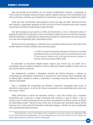 121
HOMEM E SOCIEDADE
Após esse período de permanência em um universo completamente estranho, o pesquisador se
retira e coloca em avaliação tudo que conseguiu registrar daquela cultura por meio de anotações, fotos,
filmes, entrevistas, memórias, que normalmente se concentram no que chamamos “caderno de campo”.
Então, não mais “contaminado” pela perspectiva alheia, mas capaz de refletir sobre ela de forma
mais imparcial, o pesquisador apresenta ao leitor uma nova forma de interpretar essa cultura, baseada
nos princípios científicos de objetividade e experimentação.
Esse tipo de pesquisa é que apontou as falhas do etnocentrismo, e criou o relativismo cultural. A
proposta do relativismo é, basicamente, uma nova atitude de relação cultural com a diferença. Indo para
além das estatísticas e mergulhando nas razões mais profundas do comportamento do outro, passamos
a ter uma nova compreensão sobre a diversidade cultural.
Dentro da ciência antropológica, o relativismo teve um grande impulso durante o século XX, sendo
também bastante criticado e debatido. Isso aconteceu porque:
...em 1947, um grupo de antropólogos, liderados por Herskovits, é convidado
pelaONUparaescreverorelatóriopreparatórioàcartadosDireitosHumanos.
(...) Seus autores se debatem entre a afirmação dos direitos universais e o
horizonte relativista dos valores (ORTIZ, 2010).
Os postulados no documento redigido davam margens para concluir que, de acordo com a
antropologia, não seria possível estabelecer conceitos legais que tivessem validade universal, uma vez
que tudo era relativo e particular.
Isso simplesmente invalidaria a Declaração Universal dos Direitos Humanos, e colocava os
antropólogos que defendessem radicalmente o relativismo em uma fronteira moral complicada. Não
se poderia julgar o nazismo ou mesmo o infanticídio e a mutilação sexual das mulheres em nome do
respeito à diversidade.
Não é a totalidade dos antropólogos que defende o relativismo interpretado dessa forma. “O
relativismo cultural possui um mérito, ele inocula no pensamento uma sensibilidade pelo diverso. Isso
não é pouco.” (idem)
Ainda comentando os méritos do relativismo cultural, o autor Ortiz enfatiza que é necessário
“percebermos que o particular é sempre tensionado pelo contexto no qual se insere”, e que no
contexto atual “os direitos humanos não são universais, mas pertencem ao destino comum no âmbito
da modernidade‑mundo11
” (idem). Ou seja, mesmo que certos países não reconheçam alguns direitos
humanos, há um clima crescente de pressão mundial para dialogar e interferir em casos considerados
como atentados aos direitos humanos.
11
Para Renato Ortiz, o termo “modernidade‑mundo” é equivalente ao que todos conhecem por “globalização”. Mas
em sua teoria ele defende que globalização é um termo inadequado para se referir aos fenômenos de inter‑relação entre
todos os países atualmente, preferindo a ideia de mundialização.
 