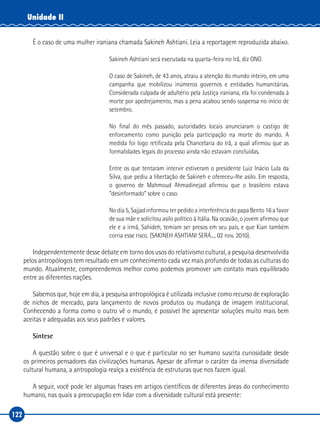 122
Unidade II
É o caso de uma mulher iraniana chamada Sakineh Ashtiani. Leia a reportagem reproduzida abaixo.
Sakineh Ashtiani será executada na quarta‑feira no Irã, diz ONG
O caso de Sakineh, de 43 anos, atraiu a atenção do mundo inteiro, em uma
campanha que mobilizou inúmeros governos e entidades humanitárias.
Considerada culpada de adultério pela Justiça iraniana, ela foi condenada à
morte por apedrejamento, mas a pena acabou sendo suspensa no início de
setembro.
No final do mês passado, autoridades locais anunciaram o castigo de
enforcamento como punição pela participação na morte do marido. A
medida foi logo retificada pela Chancelaria do Irã, a qual afirmou que as
formalidades legais do processo ainda não estavam concluídas.
Entre os que tentaram intervir estiveram o presidente Luiz Inácio Lula da
Silva, que pediu a libertação de Sakineh e ofereceu‑lhe asilo. Em resposta,
o governo de Mahmoud Ahmadinejad afirmou que o brasileiro estava
“desinformado” sobre o caso.
No dia 5, Sajjad informou ter pedido a interferência do papa Bento 16 a favor
de sua mãe e solicitou asilo político à Itália. Na ocasião, o jovem afirmou que
ele e a irmã, Sahideh, temiam ser presos em seu país, e que Kian também
corria esse risco. (SAKINEH ASHTIANI SERÁ..., 02 nov. 2010).
Independentemente desse debate em torno dos usos do relativismo cultural, a pesquisa desenvolvida
pelos antropólogos tem resultado em um conhecimento cada vez mais profundo de todas as culturas do
mundo. Atualmente, compreendemos melhor como podemos promover um contato mais equilibrado
entre as diferentes nações.
Sabemos que, hoje em dia, a pesquisa antropológica é utilizada inclusive como recurso de exploração
de nichos de mercado, para lançamento de novos produtos ou mudança de imagem institucional.
Conhecendo a forma como o outro vê o mundo, é possível lhe apresentar soluções muito mais bem
aceitas e adequadas aos seus padrões e valores.
Síntese
A questão sobre o que é universal e o que é particular no ser humano suscita curiosidade desde
os primeiros pensadores das civilizações humanas. Apesar de afirmar o caráter da imensa diversidade
cultural humana, a antropologia realça a existência de estruturas que nos fazem igual.
A seguir, você pode ler algumas frases em artigos científicos de diferentes áreas do conhecimento
humano, nas quais a preocupação em lidar com a diversidade cultural está presente:
 