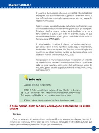 123
HOMEM E SOCIEDADE
O conceito de diversidade está relacionado ao respeito à individualidade dos
empregados e ao reconhecimento desta; gerenciar a diversidade implica o
desenvolvimento das competências necessárias ao crescimento e sucesso do
negócio (FLEURY, 2000).
Reconhecer que a sociedade brasileira é multicultural significa compreender
a diversidade étnica e cultural dos diferentes grupos sociais que a compõem.
Entretanto, significa também constatar as desigualdades no acesso a
bens econômicos e culturais por parte dos diferentes grupos, em que
determinantes de classe social, raça, gênero e diversidade cultural atuam de
forma marcante (CANEN, 2001).
A cultura brasileira é o resultado de misturas entre os diferentes povos que
para o Brasil vieram, de forma espontânea ou não, e aqui se estabeleceram,
escolhendo‑o como o seu lugar de viver. Fica claro o quanto é importante
e pertinente que o Brasil mostre ao mundo a sua diversidade cultural como
atrativo de visitação turística (DIAS; BORDA, 2005).
As organizações do futuro, mais que as atuais, irão operar em um ambiente
de negócio incerto, complexo e altamente competitivo. As organizações
cada vez mais trabalharão com equipes heterogêneas em termos de
raça, etnia, gênero e outros grupos culturalmente diversos. (HANASHIRO;
CARVALHO, 2005).
Saiba mais
Sugestão de leitura complementar
ORTIZ, R. Sobre o relativismo cultural. Revista Alambre, n. 2, março
de 2009. Disponível em <http://www.revistaalambre.com/Articulos/
Articuloprint.asp?Id=33>, acesso em 05 de novembro de 2010.
ROCHA, E. O que é etnocentrismo. São Paulo: Brasiliense, 1998.
8 QUEM SOMOS, QUEM SÃO ELES: ADMIRAÇÃO E PRECONCEITO NA ALDEIA
GLOBAL
Objetivos
Conhecer as características das culturas atuais, considerando as novas tecnologias e os meios de
comunicação interativos. Refletir sobre as novas formas de construção de identidades culturais que
passam pelo mundo real‑presencial e também pelo mundo virtual.
 