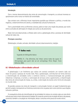 124
Unidade II
Introdução
Com o imenso desenvolvimento dos meios de comunicação e transporte, as culturas humanas se
aproximaram como nunca na história da humanidade.
Esse contato com a diferença trouxe importantes questões que afetaram a política, o mundo dos
negócios, o desenvolvimento de valores, a totalidade das culturas humanas etc.
Com a proximidade entre as diferentes culturas, pode‑se notar uma reação das pessoas, que oscila
entre as atitudes de admiração em relação aos outros ou de preconceito.
Neste item será desenvolvida a reflexão sobre como a globalização afeta o processo de identidade
cultural de todos nós.
Principais conceitos:
Globalização, inclusão, exclusão, identidade cultural, desenraizamento, tradição.
Saiba mais
Sugestão de bibliografia básica:
SANTOS, R. J. Tão diferentes, tão tribais: somos todos tão iguais. In:
Antropologia para quem não vai ser antropólogo. Porto Alegre: Tomo
Editorial, 2005.
8.1 Globalização e diversidade cultural
A globalização é um fenômeno que coloca em contato constante um número cada vez
maior de povos e pessoas do mundo todo. Para a globalização, contribuíram de forma decisiva
a intensificação de atividades como o comércio exterior, a transnacionalização das grandes
indústrias e empresas, o turismo, a valorização de serviços como a gastronomia, a disseminação
dos meios de comunicação de massa, ou, ainda, a valorização da escola como forma de educação
no mundo todo.
Os grandes avanços nos meios de transporte e comunicação tiveram um papel fundamental para
permitir ampliar imensamente as fronteiras comerciais entre os países, bem como estreitar suas relações
culturais e políticas.
A consequência direta da intensificação de tais atividades foi colocar em contato cada vez mais direto
culturas que antes viviam relativamente isoladas. Por causa do aumento da circulação de bens e de pessoas,
aumentou também a circulação de informações, ideias e conceitos entre povos do mundo inteiro.
 