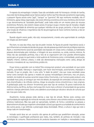 126
Unidade II
A resposta da antropologia é simples. Essas são sociedades onde há hierarquia e divisão de tarefas,
mas onde não há desigualdade social. Vamos explicar melhor isso? As tribos são socialmente organizadas,
e possuem figuras sociais como “pajé”, “cacique” ou “guerreiro”. Até aqui nenhuma novidade, não é?
Entretanto, apesar dessa organização, não existe diferença econômica entre seus membros, eles formam
o que denominamos de “sociedade planificada”, onde todos estão em um mesmo plano de recursos
econômicos. Portanto, não existem classes sociais. O cacique ocupa o mesmo tipo de moradia e dispõe
da mesma quantidade de alimentos que qualquer indivíduo de seu grupo, portanto, o fato de ocupar
uma função de influência e importância não lhe dá prerrogativas de maior conforto material, a não ser
em ocasiões rituais.
Quando alguém exerce poder, não está, necessariamente, criando uma superioridade de condição
em relação aos dominados?
Pois bem, no caso das tribos, esse tipo de poder inexiste. As figuras de grande importância social, e
que influenciam as tomadas de decisão do grupo, não são pessoas que desfrutam de privilégios materiais.
Assim, o reconhecimento social da autoridade está baseado em coisas como a tradição, as habilidades
pessoais demonstradas pelo indivíduo, a linhagem de seus ancestrais, ou, ainda, eventos místicos. As
tribos não são sociedades perfeitas, mas o fato de se organizarem sem criar grandes diferenciações
sociais gera um grupo no qual existe a total ausência de fenômenos como: criminalidade, prostituição,
trabalho infantil, violência urbana; e onde são desnecessárias instituições como: asilos, abrigos de
menores e moradores de rua, manicômios, prisões etc.
O que temos a aprender com os índios? Eles conseguiram produzir uma sociedade em que existe
respeito, autoridade, liderança e organização, sem haver discriminação, autoritarismo, imposição e
exclusão. O que se propõe, não é uma volta “à idade da pedra”, mas que nossa sociedade possa
tomar como exemplo não apenas o modelo de sucesso mercadológico americano, mas um pouco,
também, do modelo de sucesso social de nossos índios. Concluindo, o ser humano pode produzir uma
sociedade mais justa, se conseguir por meio do debate, da exposição de conteúdos culturais cada vez
mais diversificados e da reflexão coletiva, chegar às soluções menos etnocêntricas e mais originais.
A globalização pode nos oferecer ferramentas para esse tipo de conduta. Os povos tradicionais da
América Latina, da África, da Ásia e da Europa têm muito mais a oferecer à humanidade do que pratos
exóticos e danças admiráveis. Existe uma sabedoria acumulada por séculos e séculos de culturas que
são ricas para todos nós.
Atualmente, muitas pessoas estão abertas a esse tipo de atitude. Muitas vezes começa com
oportunidades de exploração de nichos de mercado, como oferecer uma culinária exótica ou espetáculos
artísticos tradicionais. Mas isso pode ser aproveitado, também, de forma a sensibilizar as pessoas a
desenvolverematitudesquerespeitemadiversidadecultural,queagucemacuriosidadedeconhecimento
dos outros povos, e que defenda a preservação dessa diversidade. Afinal, a cultura é algo que está o
tempo todo em transformação.
Inclusão social deve ser um conceito não apenas de políticas que possibilitem educação, acesso
às tecnologias e qualificação profissional para todos, mas, também, de políticas do mercado e das
estratégias de consumo. Desenvolvimento de produtos baseados em tradições e necessidades locais,
 