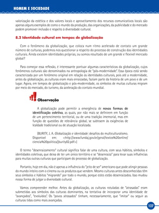 127
HOMEM E SOCIEDADE
valorização da estética e dos valores locais e aproveitamento dos recursos comunicativos locais são
apenas alguns exemplos de como o mundo da produção, das organizações, da publicidade e do mercado
podem promover inclusão e respeito à diversidade cultural.
8.2 Identidade cultural em tempos de globalização
Com o fenômeno da globalização, que coloca num ritmo acelerado de contato um grande
número de culturas, podemos nos questionar a respeito do processo de construção das identidades
culturais. Ainda existem identidades próprias, ou somos resultado de um grande e flexível mercado
global?
Para começar essa reflexão, é interessante pontuar algumas características da globalização, cujos
fenômenos culturais são denominados na antropologia de “pós‑modernidade”. Essa época está sendo
caracterizada por um fenômeno original em relação às identidades culturais, pois até a modernidade,
antes da globalização, as culturas eram mais enraizadas, faziam parte da história de um povo e de um
lugar. Agora, em tempos de globalização e pós‑modernidade, os símbolos de muitas culturas migram
por meio do mercado, do turismo, da aceleração do contato mundial.
Observação
A globalização pode permitir a emergência de novas formas de
identificação coletiva, as quais, por não mais se definirem em função
de um pertencimento territorial, ou de uma tradição imemorial, mas em
função de questões de relevância global, se subtraem às exigências de
lealdade tradicional ou de atuação localizada.
(BURITY, J. A. Globalização e identidade: desafios do multiculturalismo.
Disponível em: <http://www.fundaj.gov.br/geral/textos%20online/
ciencia%20politica/jburity02.pdf>)
O termo “desenraizamento” cultural significa falar de uma cultura, com seus hábitos, símbolos e
identidades coletivas, que deixa de ter um único território e se “desenraiza” para levar suas influências
para muitas outras culturas que participam do processo de globalização.
Portanto, hoje em dia, não é apenas a influência do “jeito de ser” americano que pode atingir pessoas
do mundo inteiro com o cinema ou os produtos que vendem. Mesmo culturas antes desconhecidas têm
seus símbolos e hábitos “migrando” por todo o mundo, porque estes estão desenraizados. Isso mudou
nossa forma de julgar a diversidade cultural.
Vamos compreender melhor. Antes da globalização, as culturas rotuladas de “atrasadas” eram
submetidas aos símbolos das culturas dominantes, na tentativa de incorporar uma identidade de
“avançados”, “evoluídos”. Os “povos atrasados” tinham, necessariamente, que “imitar” ou seguir as
culturas tidas como mais avançadas.
 